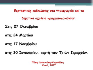 Εορταστικές εκδηλώσεις στα νηπιαγωγεία και τα
δημοτικά σχολεία πραγματοποιούνται:
Στις 27 Οκτωβρίου
στις 24 Μαρτίου
στις 17 Νοεμβρίου
στις 30 Ιανουαρίου, εορτή των Τριών Ιεραρχών.
Πόπη Κασσωτάκη-Ψαρουδάκη
Χανιά, 2017
 