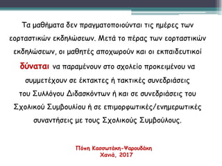 Τα μαθήματα δεν πραγματοποιούνται τις ημέρες των
εορταστικών εκδηλώσεων. Μετά το πέρας των εορταστικών
εκδηλώσεων, οι μαθητές αποχωρούν και οι εκπαιδευτικοί
δύναται να παραμένουν στο σχολείο προκειμένου να
συμμετέχουν σε έκτακτες ή τακτικές συνεδριάσεις
του Συλλόγου Διδασκόντων ή και σε συνεδριάσεις του
Σχολικού Συμβουλίου ή σε επιμορφωτικές/ενημερωτικές
συναντήσεις με τους Σχολικούς Συμβούλους.
Πόπη Κασσωτάκη-Ψαρουδάκη
Χανιά, 2017
 