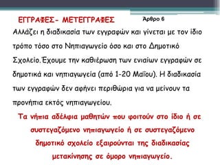 Αλλάζει η διαδικασία των εγγραφών και γίνεται με τον ίδιο
τρόπο τόσο στο Νηπιαγωγείο όσο και στο Δημοτικό
Σχολείο.Έχουμε την καθιέρωση των ενιαίων εγγραφών σε
δημοτικά και νηπιαγωγεία (από 1-20 Μαΐου). Η διαδικασία
των εγγραφών δεν αφήνει περιθώρια για να μείνουν τα
προνήπια εκτός νηπιαγωγείου.
Τα νήπια αδέλφια μαθητών που φοιτούν στο ίδιο ή σε
συστεγαζόμενο νηπιαγωγείο ή σε συστεγαζόμενο
δημοτικό σχολείο εξαιρούνται της διαδικασίας
μετακίνησης σε όμορο νηπιαγωγείο.
ΕΓΓΡΑΦΕΣ- ΜΕΤΕΓΓΡΑΦΕΣ Άρθρο 6
 