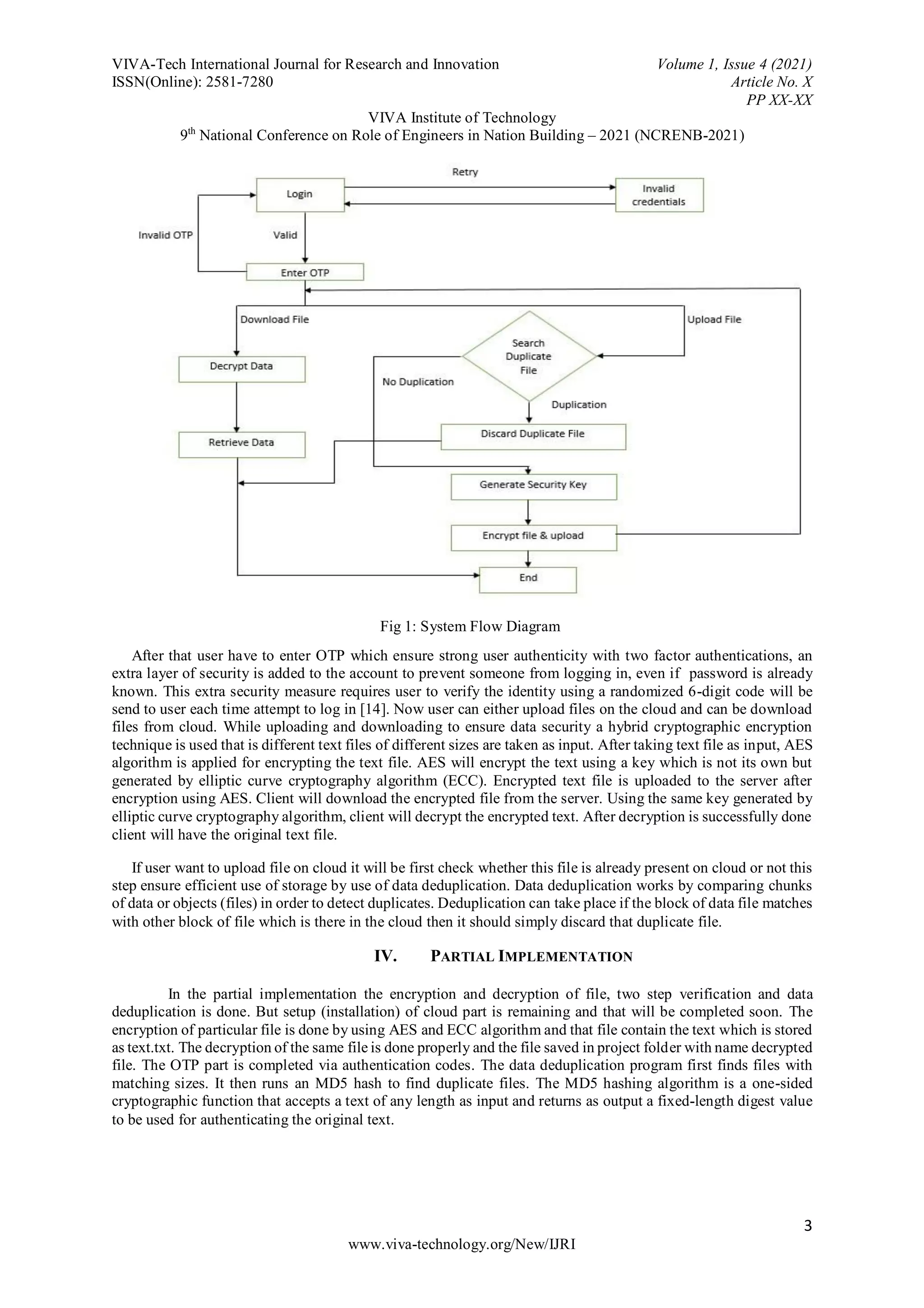 VIVA-Tech International Journal for Research and Innovation Volume 1, Issue 4 (2021)
ISSN(Online): 2581-7280 Article No. X
PP XX-XX
VIVA Institute of Technology
9th
National Conference on Role of Engineers in Nation Building – 2021 (NCRENB-2021)
3
www.viva-technology.org/New/IJRI
Fig 1: System Flow Diagram
After that user have to enter OTP which ensure strong user authenticity with two factor authentications, an
extra layer of security is added to the account to prevent someone from logging in, even if password is already
known. This extra security measure requires user to verify the identity using a randomized 6-digit code will be
send to user each time attempt to log in [14]. Now user can either upload files on the cloud and can be download
files from cloud. While uploading and downloading to ensure data security a hybrid cryptographic encryption
technique is used that is different text files of different sizes are taken as input. After taking text file as input, AES
algorithm is applied for encrypting the text file. AES will encrypt the text using a key which is not its own but
generated by elliptic curve cryptography algorithm (ECC). Encrypted text file is uploaded to the server after
encryption using AES. Client will download the encrypted file from the server. Using the same key generated by
elliptic curve cryptography algorithm, client will decrypt the encrypted text. After decryption is successfully done
client will have the original text file.
If user want to upload file on cloud it will be first check whether this file is already present on cloud or not this
step ensure efficient use of storage by use of data deduplication. Data deduplication works by comparing chunks
of data or objects (files) in order to detect duplicates. Deduplication can take place if the block of data file matches
with other block of file which is there in the cloud then it should simply discard that duplicate file.
IV. PARTIAL IMPLEMENTATION
In the partial implementation the encryption and decryption of file, two step verification and data
deduplication is done. But setup (installation) of cloud part is remaining and that will be completed soon. The
encryption of particular file is done by using AES and ECC algorithm and that file contain the text which is stored
as text.txt. The decryption of the same file is done properly and the file saved in project folder with name decrypted
file. The OTP part is completed via authentication codes. The data deduplication program first finds files with
matching sizes. It then runs an MD5 hash to find duplicate files. The MD5 hashing algorithm is a one-sided
cryptographic function that accepts a text of any length as input and returns as output a fixed-length digest value
to be used for authenticating the original text.
 