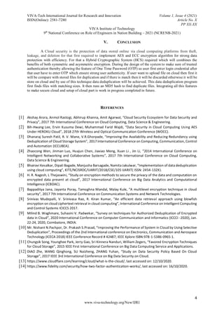 VIVA-Tech International Journal for Research and Innovation Volume 1, Issue 4 (2021)
ISSN(Online): 2581-7280 Article No. X
PP XX-XX
VIVA Institute of Technology
9th
National Conference on Role of Engineers in Nation Building – 2021 (NCRENB-2021)
4
www.viva-technology.org/New/IJRI
V. CONCLUSION
A Cloud security is the protection of data stored online via cloud computing platforms from theft,
leakage, and deletion for that first required to implement AES and ECC encryption algorithm for strong data
protection with efficiency. For that a Hybrid Cryptographic System (HCS) required which will combines the
benefits of both symmetric and asymmetric encryption. During the design of the system to make sure of trusted
authentication thereby allowing the feature of One Time Password (OTP) so user first enter login credential after
that user have to enter OTP which ensure strong user authenticity. If user want to upload file on cloud then first it
will be compare with stored files for duplication and if there is match then it will be discarded otherwise it will be
store on cloud and by use of this technique data deduplication will be achieved. This data deduplication program
first finds files with matching sizes. It then runs an MD5 hash to find duplicate files. Integrating all this features
to make secure cloud and setup of cloud part is work in progress completed in future.
REFERENCES
[1] Akshay Arora, Anmol Rastogi, Abhirup Khanna, Amit Agarwal, “Cloud Security Ecosystem for Data Security and
Privacy”, 2017 7th International Conference on Cloud Computing, Data Science & Engineering.
[2] Bih-Hwang Lee, Ervin Kusuma Dewi, Muhammad Farid Wajdi, “Data Security in Cloud Computing Using AES
Under HEROKU Cloud”, 2018 27th Wireless and Optical Communication Conference (WOCC).
[3] Dhanaraj Suresh Patil, R. V. Mane, V.R.Ghorpade, “Improving the Availability and Reducing Redundancy using
Deduplication of Cloud Storage System”, 2017 International Conference on Computing, Communication, Control
and Automation (ICCUBEA).
[4] Zhaocong Wen, Jinman Luo, Huajun Chen, Jiaxiao Meng, Xuan Li , Jin Li, “2014 International Conference on
Intelligent Networking and Collaborative Systems”, 2017 7th International Conference on Cloud Computing,
Data Science & Engineering.
[5] Bhairavi Kesalkar, Dipali Bagade, Manjusha Barsagade, Namita Jakulwar, “Implementation of data deduplication
using cloud computing”, KITE/NCISRDC/IJARIIT/2018/CSE/105 IJARIIT( ISSN: 2454-132X).
[6] H. R. Nagesh, L Thejaswini, “Study on encryption methods to secure the privacy of the data and computation on
encrypted data present at cloud”, 2017 International Conference on Big Data Analytics and Computational
Intelligence (ICBDAC).
[7] Bappaditya Jana, Jayanta Poray, Tamoghna Mandal, Malay Kule, “A multilevel encryption technique in cloud
security”, 2017 7th International Conference on Communication Systems and Network Technologies.
[8] Srinivas Mudepalli, V. Srinivasa Rao, R. Kiran Kumar, “An efficient data retrieval approach using blowfish
encryption on cloud ciphertext retrieval in cloud computing”, International Conference on Intelligent Computing
and Control Systems ICICCS 2017.
[9] Milind B. Waghmare, Suhasini V. Padwekar, “Survey on techniques for Authorized Deduplication of Encrypted
data in Cloud”, 2020 International Conference on Computer Communication and Informatics (ICCCI -2020), Jan.
22-24, 2020, Coimbatore, INDIA.
[10] Mr. Nishant N.Pachpor, Dr. Prakash S.Prasad, “Improving the Performance of System in Cloud by Using Selective
Deduplication”, Proceedings of the 2nd International conference on Electronics, Communication and Aerospace
Technology (ICECA 2018) IEEE Conference Record # 42487; IEEE Xplore ISBN:978-1-5386-0965-1.
[11] Chungsik Song, Younghee Park, Jerry Gao, Sri Kinnera Nanduri, William Zegers, “Favored Encryption Techniques
for Cloud Storage”, 2015 IEEE First International Conference on Big Data Computing Service and Applications.
[12] DIAO Zhe, WANG Qinghong, SU Naizheng, ZHANG Yuhan, “Study on Data Security Policy Based On Cloud
Storage”, 2017 IEEE 3rd International Conference on Big Data Security on Cloud.
[13] https://www.cloudflare.com/learning/cloud/what-is-the-cloud/, last accessed on: 12/10/2020.
[14] https://www.fidelity.com/security/how-two-factor-authentication-works/, last accessed on: 16/10/2020.
 