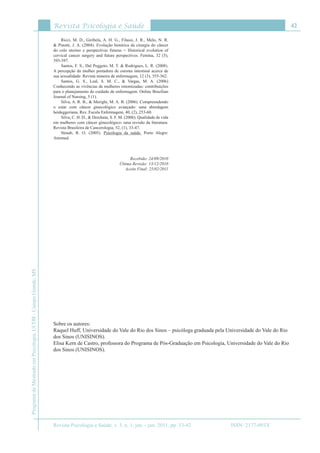 Revista Psicologia e Saúde
Revista Psicologia e Saúde, v. 3, n. 1, jan. - jun. 2011, pp. 33-42
42
ProgramadeMestradoemPsicologia,UCDB-CampoGrande,MS
ISSN: 2177-093X
Ricci, M. D., Giribela, A. H. G., Filassi, J. R., Melo, N. R.
& Pinotti, J. A. (2004). Evolução histórica da cirurgia do câncer
do colo uterino e perspectivas futuras = Historical evolution of
cervical cancer surgery and future perspectives. Femina, 32 (5),
393-397.
Santos, F. S., Dal Poggeto, M. T. & Rodrigues, L. R. (2008).
A percepção da mulher portadora de estoma intestinal acerca de
sua sexualidade. Revista mineira de enfermagem, 12 (3), 355-362.
Santos, G. S., Leal, S. M. C., & Vargas, M. A. (2006)
Conhecendo as vivências de mulheres ostomizadas: contribuíções
para o planejamento do cuidado de enfermagem. Online Brazilian
Journal of Nursing, 5 (1).
Silva, A. R. B., & Merighi, M. A. B. (2006). Compreendendo
o estar com câncer ginecológico avançado: uma abordagem
heideggeriana. Rev. Escola Enfermagem, 40, (2), 253-60.
Silva, C. H. D., & Derchain, S. F. M. (2006). Qualidade de vida
em mulheres com câncer ginecológico: uma revisão da literatura.
Revista Brasileira de Cancerologia, 52, (1), 33-47.
Straub, R. O. (2005). Psicologia da saúde. Porto Alegre:
Artemed.
Recebido: 24/09/2010
Última Revisão: 13/12/2010
Aceite Final: 25/02/2011
Sobre os autores:
Raquel Huff, Universidade do Vale do Rio dos Sinos – psicóloga graduada pela Universidade do Vale do Rio
dos Sinos (UNISINOS).
Elisa Kern de Castro, professora do Programa de Pós-Graduação em Psicologia, Universidade do Vale do Rio
dos Sinos (UNISINOS).
 