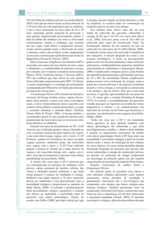 Revista Psicologia e Saúde
Revista Psicologia e Saúde, v. 3, n. 1, jan. - jun. 2011, pp. 33-42
34
ProgramadeMestradoemPsicologia,UCDB-CampoGrande,MS
ISSN: 2177-093X
230 mil óbitos de mulheres por ano no mundo (Brasil,
2010). Este tipo de câncer incide na faixa etária de 20
a 29 anos, fase da vida importante para as mulheres,
e tem o risco aumentado na faixa etária de 45 a 49
anos. Apresenta grande potencial de prevenção e
cura quando diagnosticado precocemente, porém, a
falta de hábito das mulheres em estar se observando
continuamente, atentas a mudanças que ocorram
em seu corpo, torna difícil o diagnóstico precoce.
Assim, mesmo quando ocorre a observação de sinais
e sintomas, como a dor no baixo ventre, sangramento
ou secreção, a procura por ajuda demora por medo do
diagnóstico (Nerone & Trincaus, 2007).
Sabe-se hoje que o Papiloma vírus Humano (HPV)
associado com outros diversos fatores de risco, como
o tabagismo e a multiplicidade de parceiros sexuais,
por exemplo, são os maiores causadores desta doença
(Brasil, 2010). Conforme Nerone e Trincaus (2007),
99% das mulheres que têm câncer de colo uterino
foram infectadas anteriormente pelo HPV. No Brasil,
o exame citopatológico é a estratégia de rastreamento
recomendada pelo Ministério da Saúde para detecção
do câncer de colo do útero.
A Exenteração Pélvica (EP) consiste na remoção e
ressecção da bexiga urinária, uretra, vagina, cérvice,
útero, tubas uterinas, ovários, reto, ânus, e em alguns
casos, a vulva. O procedimento deixa a paciente com
ostomia (bolsa plástica externa) permanente, no qual
o conteúdo intestinal é drenado (Ricci, Giribela,
Filassi, Melo & Pinotti, 2004). A bexiga urinária é
reconstruída a partir de uma porção do intestino para
proporcionar um reservatório que se esvazia em outra
bolsa definitiva no abdômen.
Existem três tipos de procedimento de EP: 1) EP
Anterior, que é indicada quando o câncer é limitado ao
colo e à porção anterior da parte superior da vagina,
e são removidos bexiga, vagina, colo e útero; 2) EP
Posterior, quando há recorrência do tumor na parte
vaginal posterior, raramente usada, são removidos
reto, vagina, colo e útero; e 3) EP Total, indicada
quando a doença se estende até a parte inferior da
vagina e são removidos bexiga, reto, vagina, colo e
útero. Este tipo de tratamento é utilizado como última
possibilidade de cura (Berek, 2008).
A seleção dos casos para a EP é criteriosa por
ser contraindicada na presença de metástase extra
pélvica, edema unilateral de membro inferior, dor
ciática e obstrução ureteral unilateral, o que pode
tornar pequeno o número de candidatas à cirurgia.
Mulheres com idade superior a 70 anos raramente
devem ser submetidas a este procedimento, pois a
mortalidade cirúrgica é proporcional ao aumento da
idade (Berek, 2008). A evolução e aperfeiçoamento
deste procedimento cirúrgico garantiram a redução
dos índices de morbidade e mortalidade entre as
pacientes com câncer ginecológico. Porém, de
acordo com Halbe (2000), por mais radical que seja
a cirurgia esta não impede, de forma absoluta, a volta
da neoplasia. A recidiva pode ser continuação da
neoplasia anterior ou uma nova doença.
Nos últimos anos, houve uma alta na taxa
média de sobrevida das pacientes submetidas à
cirurgia de EP, que é de 42% em cinco anos (Ricci
et al., 2004). Esta taxa passa a ser de 20 a 46% de
sobrevida para casos de Exenteração Total. Na
Exenteração Anterior há um aumento na taxa de
sobrevida em cinco anos, de 33 a 66% (Berek, 2008).
O aumento nessas taxas está associado à experiência
dos cirurgiões, à seleção adequada dos casos e aos
avanços tecnológicos. A morte no pós-operatório
pode ocorrer devido principalmente à sepse (infecção
geral grave), tromboembolismo pulmonar (trombose
concomitante ao embolismo) e hemorragias (Berek,
2008). Complicações cirúrgicas graves como fístulas
dos aparelhos gastrointestinal e geniturinário têm taxa
de 30 a 40% de mortalidade. Outras complicações
podem ocorrer com a realização da cirurgia, como a
perda das vísceras pélvicas e do músculo levantador
da pelve. Com a cirurgia, a vulva pode ser desnervada
e há inchaço e dor no clitóris. Para que a cura total
aconteça é sugerido, aproximadamente um prazo de
12 a 18 meses após a cirurgia (Donahue & Knapp,
1977). O controle e acompanhamento das pacientes
tratadas precisam ser rigorosos na escolha dos meios
diagnósticos a utilizar e no estabelecimento dos
intervalos de revisão, de tal forma que beneficiem a
paciente, sem atormentá-la com exageros descabidos.
(Halbe, 2000).
Tendo em vista que a EP é um tratamento
muito agressivo ao qual algumas mulheres com
câncer ginecológico são submetidas e que afeta
psicológicamente a mulher, o objetivo deste trabalho
é analisar as repercussões emocionais da mulher
com câncer ginecológico frente à EP, bem como sua
sexualidade e sua relação conjugal, a partir de revisão
teórica sobre o tema e da ilustração de três vinhetas
de casos clínicos. Os casos foram atendidos durante
internação hospitalar de pacientes que haviam sido
recém submetidas à cirurgia de exenteração pélvica,
no período de realização de estágio profissional
em psicologia da primeira autora em um hospital
especializado em oncologia da cidade de PortoAlegre.
Reações Emocionais da mulher frente à
Exenteração Pélvica
De maneira geral, os pacientes com câncer e
com indicação cirúrgica apresentam como reações
emocionais, níveis elevados de ansiedade e
perturbações emocionais pré e pós-cirúrgicos em
comparação com doentes que fazem cirurgias para
doenças benignas. Também apresentam taxas de
recuperação emocional mais baixa, sentimentos mais
fortes de crise e impotência, por até dois meses após
a internação hospitalar (Straub, 2005). O paciente
oncológico e cirúrgico, além dos desconfortos de estar
 