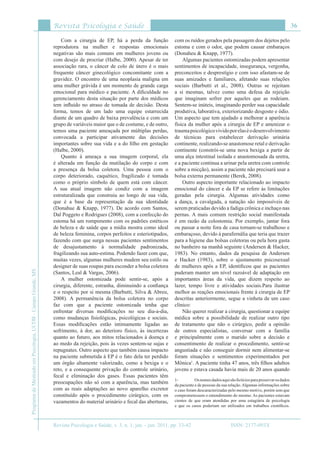 Revista Psicologia e Saúde
Revista Psicologia e Saúde, v. 3, n. 1, jan. - jun. 2011, pp. 33-42
36
ProgramadeMestradoemPsicologia,UCDB-CampoGrande,MS
ISSN: 2177-093X
Com a cirurgia de EP, há a perda da função
reprodutora na mulher e respostas emocionais
negativas são mais comuns em mulheres jovens ou
com desejo de procriar (Halbe, 2000). Apesar de ter
associação rara, o câncer de colo de útero é o mais
frequente câncer ginecológico concomitante com a
gravidez. O encontro de uma neoplasia maligna em
uma mulher grávida é um momento de grande carga
emocional para médico e paciente. A dificuldade no
gerenciamento desta situação por parte dos médicos
tem influído no atraso de tomada de decisão. Desta
forma, temos de um lado uma equipe estarrecida
diante de um quadro de baixa prevalência e com um
grupo de variáveis maior que o de costume, e de outro,
temos uma paciente ameaçada por múltiplas perdas,
convocada a participar ativamente das decisões
importantes sobre sua vida e a do filho em gestação
(Halbe, 2000).
Quanto à ameaça a sua imagem corporal, ela
é alterada em função da mutilação do corpo e com
a presença da bolsa coletora. Uma pessoa com o
corpo deteriorado, caquético, fragilizado é tomada
como o próprio símbolo de quem está com câncer.
A sua atual imagem não condiz com a imagem
estruturalizada que construiu ao longo de sua vida,
que é a base da representação da sua identidade
(Donahue & Knapp, 1977). De acordo com Santos,
Dal Poggeto e Rodrigues (2008), com a confecção do
estoma há um rompimento com os padrões estéticos
de beleza e de saúde que a mídia mostra como ideal
de beleza feminina, corpos perfeitos e esteriotipados,
fazendo com que surga nessas pacientes sentimentos
de desajustamento à normalidade padronizada,
fragilizando sua auto-estima. Podendo fazer com que,
muitas vezes, algumas mulheres mudem seu estilo ou
designer de suas roupas para esconder a bolsa coletora
(Santos, Leal & Vargas, 2006).
A mulher ostomizada pode sentir-se, após a
cirurgia, diferente, estranha, diminuindo a confiança
e o respeito por si mesma (Barbutti, Silva & Abreu,
2008). A permanência da bolsa coletora no corpo
faz com que a paciente ostomizada tenha que
enfrentar diversas modificações no seu dia-a-dia,
como mudanças fisiológicas, psicológicas e sociais.
Essas modificações estão intimamente ligadas ao
sofrimento, à dor, ao deterioro físico, às incertezas
quanto ao futuro, aos mitos relacionados à doença e
ao medo da rejeição, pois às vezes sentem-se sujas e
repugnates. Outro aspecto que também causa impacto
na paciente submetida à EP é o fato dela ter perdido
um órgão altamente valorizado, como a bexiga e o
reto, e a consequente privação do controle urinário,
fecal e eliminação dos gases. Essas pacientes têm
preocupações não só com a aparência, mas também
com as reais adaptações ao novo aparelho excretor
constituído após o procedimento cirúrgico, com os
vazamentos do material urinário e fecal das aberturas,
com os ruídos gerados pela passagem dos dejetos pelo
estoma e com o odor, que podem causar embaraços
(Donaheu & Knapp, 1977).
Algumas pacientes ostomizadas podem apresentar
sentimentos de incapacidade, insegurança, vergonha,
preconceitos e desprestígio e com isso afastam-se de
suas amizades e familiares, afetando suas relações
sociais (Barbutti et al., 2008). Outras se rejeitam
a si mesmas, talvez como uma defesa da rejeição
que imaginam sofrer por aqueles que as rodeiam.
Sentem-se inúteis, imaginando perder sua capacidade
produtiva, laborativa, exteriorizando desgosto e ódio.
Um aspecto que tem ajudado a melhorar a aparência
física da mulher após a cirurgia de EP e amenizar o
traumapsicológicovividoporelaséodesenvolvimento
de técnicas para estabelecer derivação urinária
continente, realizando-se anastomose retal e derivação
continente (constrói-se uma nova bexiga a partir de
uma alça intestinal isolada e anastomosada da uretra,
e a paciente continua a urinar pela uretra com controle
sobre a micção), assim a paciente não precisará usar a
bolsa externa permanente (Berek, 2008).
Outro aspecto importante relacionado ao impacto
emocional do câncer e da EP se refere às limitações
geradas pela cirurgia. Algumas atividades como
a dança, a cavalgada, a natação são impossíveis de
serem praticadas devido a fadiga crônica e inchaço nas
pernas. A mais comum restrição social manifestada
é em razão da colostomia. Por exemplo, jantar fora
ou passar a noite fora de casa tornam-se trabalhoso e
embaraçoso, devido à parafernália que teria que trazer
para a higiene das bolsas coletoras ou pela hora gasta
no banheiro na manhã seguinte (Andersen & Hacker,
1983). No entanto, dados da pesquisa de Andersen
e Hacker (1983), sobre o ajustamento psicosexual
de mulheres após a EP, identificou que as pacientes
puderam manter um nível razoável de adaptação em
importantes áreas da vida, que dizem respeito ao
lazer, tempo livre e atividades sociais.Para ilustrar
melhor as reações emocionais frente à cirurgia de EP
descritas anteriormente, segue a vinheta de um caso
clínico:
Não querer realizar a cirurgia, questionar a equipe
médica sobre a possibilidade de realizar outro tipo
de tratamento que não o cirúrgico, pedir a opinião
de outros especialistas, conversar com a família
e principalmente com o marido sobre a decisão e
consentimento de realizar o procedimento, sentir-se
angustiada e não conseguir dormir nem alimentar-se
foram situações e sentimentos experimentados por
Mônica1
. A paciente tinha 47 anos, três filhos adultos
jovens e estava casada havia mais de 20 anos quando
1- 	 Osnomesdadosaquisãofictíciosparapreservarosdados
da paciente e de pessoas da sua relação.Algumas informações sobre
o caso foram descaracterizadas pelo mesmo motivo, porém sem que
comprometessem o entendimento do mesmo. As pacientes estavam
cientes de que eram atendidas por uma estagiária de psicologia
e que os casos poderiam ser utilizados em trabalhos científicos.
 