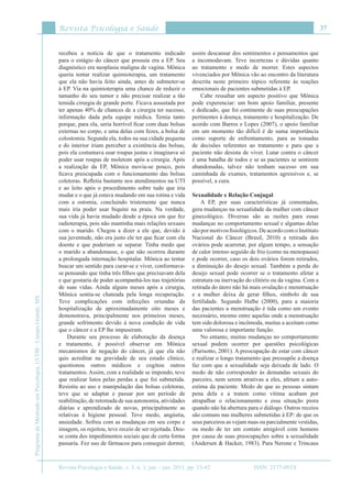 Revista Psicologia e Saúde
Revista Psicologia e Saúde, v. 3, n. 1, jan. - jun. 2011, pp. 33-42
37
ProgramadeMestradoemPsicologia,UCDB-CampoGrande,MS
ISSN: 2177-093X
recebeu a notícia de que o tratamento indicado
para o estágio do câncer que possuía era a EP. Seu
diagnóstico era neoplasia maligna de vagina. Mônica
queria tentar realizar quimioterapia, um tratamento
que ela não havia feito ainda, antes de submeter-se
à EP. Via na quimioterapia uma chance de reduzir o
tamanho do seu tumor e não precisar realizar a tão
temida cirurgia de grande porte. Ficava assustada por
ter apenas 40% de chances de a cirurgia ter sucesso,
informação dada pela equipe médica. Temia tanto
porque, para ela, seria horrível ficar com duas bolsas
externas no corpo, e uma delas com fezes, a bolsa de
colostomia. Segunda ela, todos na sua cidade pequena
e do interior iriam perceber a existência das bolsas,
pois ela costumava usar roupas justas e imaginava só
poder usar roupas de moletom após a cirurgia. Após
a realização da EP, Mônica movia-se pouco, pois
ficava preocupada com o funcionamento das bolsas
coletoras. Refletia bastante nos atendimentos na UTI
e ao leito após o procedimento sobre tudo que iria
mudar e o que já estava mudando em sua rotina e vida
com a ostomia, concluindo tristemente que nunca
mais iria poder usar biquíni na praia. Na verdade,
sua vida já havia mudado desde a época em que fez
radioterapia, pois não mantinha mais relações sexuais
com o marido. Chegou a dizer a ele que, devido à
sua juventude, não era justo ele ter que ficar com ela
doente e que poderiam se separar. Tinha medo que
o marido a abandonasse, o que não ocorreu durante
a prolongada internação hospitalar. Mônica ao tentar
buscar um sentido para curar-se e viver, conformava-
se pensando que tinha três filhos que precisavam dela
e que gostaria de poder acompanhá-los nas trajetórias
de suas vidas. Ainda alguns meses após a cirurgia,
Mônica sentia-se chateada pela longa recuperação.
Teve complicações com infecções oriundas da
hospitalização de aproximadamente oito meses e
demonstrava, principalmente nos primeiros meses,
grande sofrimento devido à nova condição de vida
que o câncer e a EP lhe impuseram.
Durante seu processo de elaboração da doença
e tratamento, é possível observar em Mônica
mecanismos de negação do câncer, já que ela não
quis acreditar na gravidade de seu estado clínico,
questionou outros médicos e cogitou outros
tratamentos. Assim, com a realidade se impondo, teve
que realizar lutos pelas perdas a que foi submetida.
Resistiu ao uso e manipulação das bolsas coletoras,
teve que se adaptar e passar por um período de
reabilitação, de retomada de sua autonomia, atividades
diárias e aprendizado de novas, principalmente as
relativas à higiene pessoal. Teve medo, angústia,
ansiedade. Sofreu com as mudanças em seu corpo e
imagem, os rejeitou, teve receio de ser rejeitada. Deu-
se conta dos impedimentos sociais que de certa forma
passaria. Fez uso de fármacos para conseguir dormir,
assim descansar dos sentimentos e pensamentos que
a incomodavam. Teve incertezas e dúvidas quanto
ao tratamento e medo de morrer. Estes aspectos
vivenciados por Mônica vão ao encontro da literatura
descrita neste primeiro tópico referente às reações
emocionais de pacientes submetidas à EP.
Cabe ressaltar um aspecto positivo que Mônica
pode experenciar: um bom apoio familiar, presente
e dedicado, que foi continente de suas preocupações
pertinentes à doença, tratamento e hospitalização. De
acordo com Barros e Lopes (2007), o apoio familiar
em um momento tão difícil é de suma importância
como suporte de enfrentamento, para as tomadas
de decisões referentes ao tratamento e para que a
paciente não desista de viver. Lutar contra o câncer
é uma batalha de todos e se as pacientes se sentirem
abandonadas, talvez não tenham sucesso em sua
caminhada de exames, tratamentos agressivos e, se
possível, a cura.
Sexualidade e Relação Conjugal
A EP, por suas características já comentadas,
gera mudanças na sexualidade da mulher com câncer
ginecológico. Diversas são as razões para essas
mudanças no comportamento sexual e algumas delas
sãopormotivosfisiológicos.DeacordocomoInstituto
Nacional do Câncer (Brasil, 2010) a retirada dos
ovários pode acarretar, por algum tempo, a sensação
de calor intenso seguido de frio (como na menopausa)
e pode ocorrer, caso os dois ovários forem retirados,
a diminuição do desejo sexual. Também a perda do
desejo sexual pode ocorrer se o tratamento afetar a
estrutura ou inervação do clitóris ou da vagina. Com a
retirada do útero não há mais ovulação e menstruação
e a mulher deixa de gerar filhos, símbolo de sua
fertilidade. Segundo Halbe (2000), para a maioria
das pacientes a menstruação é tida como um evento
necessário, mesmo entre aquelas onde a menstruação
tem sido dolorosa e incômoda, muitas a aceitam como
uma valorosa e importante função.
No entanto, muitas mudanças no comportamento
sexual podem ocorrer por questões psicológicas
(Parisotto, 2001). A preocupação de estar com câncer
e realizar o longo tratamento que pressupõe a doença
faz com que a sexualidade seja deixada de lado. O
medo de não corresponder às demandas sexuais do
parceiro, nem serem atrativas a eles, afetam a auto-
estima da paciente. Medo de que as pessoas sintam
pena dela e a tratem como vítima acabam por
atrapalhar o relacionamento e essa situação piora
quando não há abertura para o diálogo. Outros receios
são comuns nas mulheres submetidas à EP: de que os
seus parceiros as vejam nuas ou parcialmente vestidas,
ou medo de ter um contato amigável com homens
por causa de suas preocupações sobre a sexualidade
(Andersen & Hacker, 1983). Para Nerone e Trincaus
 