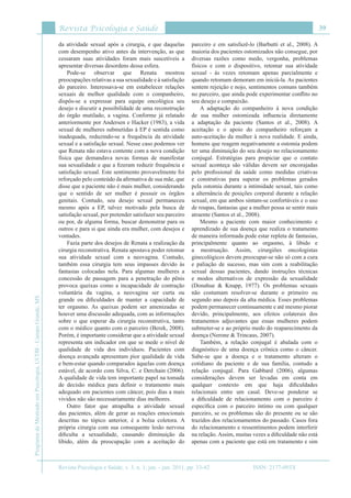 Revista Psicologia e Saúde
Revista Psicologia e Saúde, v. 3, n. 1, jan. - jun. 2011, pp. 33-42
39
ProgramadeMestradoemPsicologia,UCDB-CampoGrande,MS
ISSN: 2177-093X
da atividade sexual após a cirurgia, e que daquelas
com desempenho ativo antes da intervenção, as que
cessaram suas atividades foram mais suscetíveis a
apresentar diversas desordens dessa esfera.
Pode-se observar que Renata mostrou
preocupações relativas a sua sexualidade e à satisfação
do parceiro. Interessava-se em estabelecer relações
sexuais de melhor qualidade com o companheiro,
dispôs-se a expressar para equipe oncológica seu
desejo e discutir a possibilidade de uma reconstrução
do órgão mutilado, a vagina. Conforme já relatado
anteriormente por Andersen e Hacker (1983), a vida
sexual de mulheres submetidas à EP é sentida como
inadequada, reduzindo-se a frequência da atividade
sexual e a satisfação sexual. Nesse caso podemos ver
que Renata não estava contente com a nova condição
física que demandava novas formas de manifestar
sua sexualidade e que a fizeram reduzir frequência e
satisfação sexual. Este sentimento provavelmente foi
reforçado pelo conteúdo da afirmativa de sua mãe, que
disse que a paciente não é mais mulher, considerando
que o sentido de ser mulher é possuir os órgãos
genitais. Contudo, seu desejo sexual permaneceu
mesmo após a EP, talvez motivado pela busca de
satisfação sexual, por pretender satisfazer seu parceiro
ou por, de alguma forma, buscar demonstrar para os
outros e para si que ainda era mulher, com desejos e
vontades.
Fazia parte dos desejos de Renata a realização da
cirurgia reconstrutiva. Renata apostava poder retomar
sua atividade sexual com a neovagina. Contudo,
também essa cirurgia tem seus impasses devido às
fantasias colocadas nela. Para algumas mulheres a
concessão de passagem para a penetração do pênis
provoca queixas como a incapacidade de contração
voluntária da vagina, a neovagina ser curta ou
grande ou dificuldades de manter a capacidade de
ter orgasmo. As queixas podem ser amenizadas se
houver uma discussão adequada, com as informações
sobre o que esperar da cirurgia reconstrutiva, tanto
com o médico quanto com o parceiro (Berek, 2008).
Porém, é importante considerar que a atividade sexual
representa um indicador em que se mede o nível de
qualidade de vida dos indivíduos. Pacientes com
doença avançada apresentam pior qualidade de vida
e bem-estar quando comparados àquelas com doença
estável, de acordo com Silva, C. e Derchain (2006).
A qualidade de vida tem importante papel na tomada
de decisão médica para definir o tratamento mais
adequado em pacientes com câncer, pois dias a mais
vividos não são necessariamente dias melhores.
Outro fator que atrapalha a atividade sexual
das pacientes, além de gerar as reações emocionais
descritas no tópico anterior, é a bolsa coletora. A
própria cirurgia com sua consequente lesão nervosa
dificulta a sexualidade, causando diminuição da
libido, além da preocupação com a aceitação do
parceiro e em satisfazê-lo (Barbutti et al., 2008). A
maioria dos pacientes ostomizados não consegue, por
diversas razões como medo, vergonha, problemas
físicos e com o dispositivo, retomar sua atividade
sexual - às vezes retomam apenas parcialmente e
quando retomam demoram em iniciá-la. As pacientes
sentem rejeição e nojo, sentimentos comuns também
no parceiro, que ainda pode experimentar conflito no
seu desejo e compaixão.
A adaptação do companheiro à nova condição
de sua mulher ostomizada influencia diretamente
a adaptação da paciente (Santos et al., 2008). A
aceitação e o apoio do companheiro reforçam a
auto-aceitação da mulher à nova realidade. E ainda,
homens que reagem negativamente a ostomia podem
ter uma diminuição do seu desejo no relacionamento
conjugal. Estratégias para propiciar que o contato
sexual aconteça são válidas devem ser encorajadas
pelo profissional da saúde como medidas criativas
e construtivas para superar os problemas gerados
pela ostomia durante a intimidade sexual, tais como
a alternância de posições corporal durante a relação
sexual, em que ambos sintam-se confortáveis e o uso
de roupas, fantasias que a mulher possa se sentir mais
atraente (Santos et al., 2008).
Mesmo a paciente com maior conhecimento e
aprendizado de sua doença que realiza o tratamento
de maneira informada pode estar repleta de fantasias,
principalmente quanto ao orgasmo, à libido e
a mestruação. Assim, cirurgiões oncologistas
ginecológicos devem preocupar-se não só com a cura
e paliação de sucesso, mas sim com a reabilitação
sexual dessas pacientes, dando instruções técnicas
e modos alternativos de expressão da sexualidade
(Donahue & Knapp, 1977). Os problemas sexuais
não costumam resolver-se durante o primeiro ou
segundo ano depois da alta médica. Esses problemas
podem permanecer continuamente e até mesmo piorar
devido, principalmente, aos efeitos colaterais dos
tratamentos adjuvantes que essas mulheres podem
submeter-se e ao próprio medo do reaparecimento da
doença (Nerone & Trincaus, 2007).
Também, a relação conjugal é abalada com o
diagnóstico de uma doença crônica como o câncer.
Sabe-se que a doença e o tratamento alteram o
cotidiano da paciente e de sua família, contudo a
relação conjugal. Para Gabbard (2006), algumas
considerações devem ser levadas em conta em
qualquer contexto em que haja dificuldades
relacionais entre um casal. Deve-se ponderar se
a dificuldade de relacionamento com o parceiro é
específica com o parceiro íntimo ou com qualquer
parceiro, se os problemas são do presente ou se são
trazidos dos relacionamentos do passado. Casos fora
do relacionamento e ressentimentos podem interferir
na relação. Assim, muitas vezes a dificuldade não está
apenas com a paciente que está em tratamento e sim
 