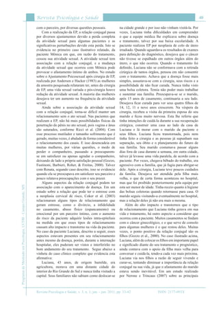 Revista Psicologia e Saúde
Revista Psicologia e Saúde, v. 3, n. 1, jan. - jun. 2011, pp. 33-42
40
ProgramadeMestradoemPsicologia,UCDB-CampoGrande,MS
ISSN: 2177-093X
com o parceiro, por diversas questões pessoais.
Com a realização da EP, a relação conjugal passa
por diversos ajustamentos devido a perda completa
da atividade sexual para algumas pacientes e as
significativas perturbações devido esta perda. Isto se
evidencia no primeiro caso ilustrativo relatado, da
paciente Mônica em que, em razão do tratamento,
cessou sua atividade sexual. A atividade sexual tem
associação com a relação conjugal, e a mudança
da atividade sexual que ocorreu com Mônica pode
provocar o afastamento íntimo de ambos. No estudo
sobre o Ajustamento Psicosexual após cirurgia de EP,
realizada por Andersen e Hacker (1983) as mulheres
da amostra pesquisada relataram ter, antes da cirurgia
de EP, uma vida sexual variada e pós-cirurgia houve
redução da atividade sexual. A maioria das mulheres
desejava ter um aumento na frequência da atividade
sexual.
Ainda sobre a associação da atividade sexual
com a relação conjugal, torna-se difícil manter um
relacionamento sem o ato sexual. Nas pacientes que
realizam a EP, não há mais possibilidades físicas da
penetração do pênis no ato sexual, pois vagina e ânus
são suturados, conforme Ricci et al. (2004). Com
esse processo mutilador e tamanho sofrimento que é
gerado, muitas vezes, é abalado de forma considerável
o relacionamento dos casais. E isso desencadeia em
muitas mulheres, por várias questões, o medo de
perder o companheiro, passando a preocuparem-
se em satisfazer ou apenas agradar o companheiro,
deixando de lado a própria satisfação pessoal (Gozzo,
Fustinoni, Barbieri, Roher, & Freitas, 2000). Talvez
com Renata, segundo caso descrito, isso se evidencie
quando ela se preocupava em satisfazer seu parceiro e
pouco relatava preocupações com o seu prazer.
Alguns aspectos da relação conjugal podem ter
associação com o aparecimento de doença. Em um
estudo sobre a relação que pode ter o estresse com
a neoplasia cervical de risco, Coker et al. (2003)
relacionaram alguns tipos de relacionamento que
geram estresse, como o divórcio, a infidelidade
no casamento, abuso físico (espancamento) ou
emocional por um parceiro íntimo, com o aumento
do risco da paciente adquirir lesões intra-epiteliais
na medida em que esses tipos de relacionamento
causam alto impacto e transtorno na vida da paciente.
No caso da paciente Luciana, descrito a seguir, esses
aspectos estavam presentes em seu relacionamento
antes mesmo da doença, porém, durante a internação
hospitalar, eles puderam ser vistos e interferirão no
bom andamento do seu tratamento. Segue abaixo a
vinheta do caso clínico completo que evidencia esta
afirmativa:
Luciana, 43 anos, de origem humilde, era
agricultora, morava em uma distante cidade do
interior do Rio Grande do Sul e nunca tinha visitado a
capital. Seus familiares não sabiam como deslocar-se
na cidade grande e por isso não vinham visitá-la. Por
vezes, Luciana tinha dificuldades em compreender
o que a equipe médica lhe explicava sobre doença
e tratamento, talvez por sua baixa escolaridade. A
paciente realizou EP por neoplasia de colo de útero
irradiado. Quando aguardava os resultados de exames
para definição do diagnóstico, desejava que o câncer
não tivesse se espalhado em outros órgãos além do
útero, o que não ocorreu. Quando o tratamento foi
definido, Luciana não se conformava com a retirada
cirúrgica de tantos órgãos, pensou em não consentir
com o tratamento. Achava que a doença fosse mais
simples, assustava-se com a cirurgia, seus riscos e a
possibilidade de não ficar curada. Nunca tinha visto
uma bolsa coletora. Temia não poder mais trabalhar
e sustentar sua família. Preocupava-se se o marido,
após 15 anos de casamento, continuaria a seu lado.
Desejava ficar curada para ver seus quatro filhos de
14, 12, 11 e nove anos crescerem. Na véspera da
cirurgia, recebeu a visita da primeira esposa do seu
marido e ficou muito nervosa. Esta lhe referiu que
tinha intenções de cuidá-la durante a sua recuperação
cirúrgica, construir uma casa ao lado da casa de
Luciana e lá morar com o marido da paciente e
seus filhos. Luciana ficou transtornada, pois nem
tinha feito a cirurgia e as pessoas já supunham sua
separação, seu óbito e o planejamento do futuro de
sua família. Seu marido costumava passar alguns
dias fora de casa durante a semana, em outra cidade,
talvez já levasse uma vida paralela, de acordo com a
paciente. Por vezes, chegava bêbado do trabalho, era
agressivo com a família, que já fugiu para abrigar-se
dele. Após a cirurgia, Luciana teve poucos cuidados
da família. Desejava ser atendida pela filha mais
velha, o que de certa forma aconteceu no hospital,
mas que foi proibido posteriormente pela equipe por
esta ser menor de idade. Tinha receio quanto à higiene
das bolsas coletoras quando retornasse para casa. O
marido seguiu visitando-a eventualmente no hospital,
mas a relação deles já não era mais a mesma.
Além do alto impacto e transtornos que o tipo
de relacionamento que Luciana tinha gerava em sua
vida e tratamento, há outro aspecto a considerar que
ocorreu com a paciente. Muitos casamentos se findam
com o câncer ginecológico, e o que serve de consolo
para algumas mulheres é o que restou deles. Muitas
vezes, o ponto positivo da relação conjugal são os
filhos (Gozzo et al., 2000). No caso ilustrado acima,
Luciana, além de colocar os filhos em importante papel
e significado diante do seu tratamento e prognóstico,
ainda contava com o apoio da filha mais velha para
conversar e cuidá-la, tendo-a cada vez mais próxima.
Luciana via nos filhos a razão de seguir vivendo e
curar-se, tentando diminuar a importância da relação
conjugal na sua vida, já que o afastamento do marido
estava sendo inevitável. Em um estudo realizado
por Nerone e Trincaus (2007) sobre as principais
 