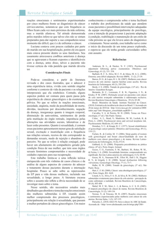 Revista Psicologia e Saúde
Revista Psicologia e Saúde, v. 3, n. 1, jan. - jun. 2011, pp. 33-42
41
ProgramadeMestradoemPsicologia,UCDB-CampoGrande,MS
ISSN: 2177-093X
reações emocionais e sentimentos experimentados
por cinco mulheres frente ao diagnóstico de câncer
cérvico-uterino, notaram-se que com frequência os
filhos ficam cada vez mais próximos da mãe enferma,
mas o marido afasta-se. Tal atitude demonstrada
pelos maridos infere-se que talvez eles não se sintam
preparados para dar suporte a sua companheira nesse
momento tão difícil, que é o de enfrentar o câncer.
Luciana contava com poucos cuidados por parte
do marido em sua hospitalização, porém ele era quem
mais estava presente dentre os seus familiares. Seu
casamento atravessava conflitos anteriores à doença
que se agravaram e ficaram expostos e identificáveis
com a doença, antes disso, talvez a paciente não
tivesse certeza da vida paralela que marido deveria
ter.
Considerações Finais
Pode-se considerar, a partir da literatura
revisada e dos casos ilustrados, que o adoecer é
uma experiência única, vivida com sentido singular
conforme o contexto de vida da paciente e as relações
interpessoais que ela estabelece. Contudo, alguns
aspectos podem ser comuns para quem passa pela
experiência do câncer ginecológico e da exenteração
pélvica. No que se refere às reações emocionais,
ansiedade, angústia, medo da possibilidade de morte,
dúvidas, incertezas por desconhecimento, negação
da doença, insegurança quanto à imagem corporal,
diminuição da auto-estima, sentimentos de perda
pela mutilação do órgão retirado, impotência pelas
alterações nas atividades sociais, laborativas e de
lazer estão presentes. Quanto à sexualidade, é comum
essas pacientes apresentarem menor grau de satisfação
sexual, excitação e insatisfação com a frequência
nas relações sexuais, receios de não corresponder às
demandas sexuais, medo de rejeição e abandono do
parceiro. No que se refere à relação conjugal, pode
haver um afastamento do companheiro gerado pela
condição física de sua mulher, que tem seus órgãos
sexuais femininos comprometidos e necessidade de
cuidados especiais para sua recuperação.
Este trabalho limita-se a uma reflexão teórica
enriquecida com três vinhetas de casos clínicos e da
análise de alguns aspectos do contexto do adoecer
e tratamento dessas pacientes durante a internação
hospitalar. Pouco se sabe sobre as repercussões
da EP para a vida dessas mulheres, incluindo sua
sexualidade, a longo prazo. A literatura escassa
sobre o assunto não reflete a óbvia necessidade de se
investigar mais sobre o tema.
Nesse sentido, são necessários estudos mais
detalhadosqueabordemotemadasreaçõesemocionais
das mulheres submetidas à EP, visando assim
melhor compreensão dos processos psicológicos,
principalmente em relação à sexualidade, que passam
a mulher portadora de câncer ginecológico. Um maior
conhecimento e compreensão sobre o tema facilitará
o trabaho dos profissionais da saúde que atendem
essas pacientes e possibilitará intervenções adequadas
da equipe oncológica, principalmente do psicólogo,
com a intenção de proporcionar à paciente adaptação
à condição, reabilitação e manutenção de um estilo de
vida próximo ao que ela levava antes do diagnóstico
e tratamento. Nesse sentido, esse trabalho serve como
o início da discussão de um tema pouco explorado,
e espera-se que ele tenha gerado curiosidades sobre
este assunto.
Referências
Andersen, B. L., & Hacker, N. F. (1983). Psychosexual
adjustment following pelvic exenteration. Obstetrics and
Gynecology, 61 (3), 331–338.
Barbutti, R. C. S., Silva, M. C. P., & Abreu, M. A. L. (2008).
Ostomia, uma difícil adaptação. Revista SBPH, 11 (2), 27-39.
Barros, D. O., & Lopes, R. L. M. (2007). Mulheres com câncer
invasivo do colo uterino: suporte familiar como auxílio. Revista
brasileira de Enfermagem, 60 (3), 295-298.
Berek, J. S. (2008). Tratado de ginecologia, (14ª ed.). Rio de
Janeiro: Guanabara Koogan.
Bernardo, B. C., Lorenzato, F. R. B., Figueiroa, J. N., &
Kitoko, P. M. (2007). Disfunção sexual em pacientes com câncer
do colo uterino avançado submetidas à radioterapia exclusiva.
Revista Brasileira Ginecologia e Obstetricia, 29 (2), 85-90.
Brasil. Ministério da Saúde. Instituto Nacional do Câncer.
(2010). Estimativa de incidência de câncer no Brasil. 3.Acessado em
20 de março de 2010 de : http://www.inca.gov.br/ estimativa/2008/
index.asp? link=tbregioes_consolidado.asp&ID=1
Carvalho, V. A. & Pereira, M. H. (2008). Temas em Psico-
oncologia, (1ª ed.). São Paulo: Sumus.
Coker, A. L., Bond, S., Madeleine, M. M., Luchok, K. &
Pirisi, L. (2003). Psychosocial stress and cervical neoplasia risk.
Psychosomatic Medicine, 65, 644–651.
Donahue, V. C., & Knapp, R. C. (1977). Sexual rehabilitation
of gynecologic cancer patients. Obstetrics and Gynecology, 49 (1),
118-121.
Furlani, R., & Ceolim, M. F. (2006). Sleep quality of women
with gynecological and breast câncer/Qualidade do sono de
mulheres com câncer ginecológico e de mama. Revista Latino-
americana de Enfermagem, 14 (6), 872-8.
Gabbard, G. O. (2006). Psiquiatria psicodinâmica na prática
clínica. (4ª ed.). Porto Alegre: Artmed.
Gozzo, T. O., Fustinoni, S. M., Barbieri, M., Roher, W. M.,
& Freitas, I. A. (2000). Sexualidade feminina: compreendendo seu
significado. Revista Latino-america de enfermagem, 8 (3), 84-90.
Green, M. S., Naumann R.W., Elliot M., Hall J. B., Higgins
R. V., &  Grigsby J. H. (2000). Sexual dysfunction following
vulvectomy. Gynecologic Oncology, 77 (1), 73-7.
Halbe, H. W. (2000). Tratado de ginecologia, (3ª ed.). São
Paulo: Roca.
Hart, C. F. M. (2008). Câncer: uma abordagem psicológica, (1ª
ed.). Porto Alegre, RS: AGE.
Linard, A. G., Silva, F. A. D., & Silva, R. M. (2002). Mulheres
submetidas a tratamento para câncer de colo uterino – percepção de
como enfrentam a realidade. Revista Brasileira de Cancerologia,
48 (4), 493-498.
Maluf, M. F. M., Mori, L. J., & Barros, A. C. S. D. (2005).
O impacto psicológico do câncer de mama. Revista Brasileira de
Cancerologia, 51 (2), 149-154.
Nerone, V., & Trincaus, M. R. (2007). Reações emocionais
e sentimentos experienciados pelas mulheres com câncer de colo
uterino. Revista Salus, 1 (2), 147-155.
Parisotto, L. (2010,Abril 19). Sexo e câncer. In:ABC da Saúde.
Acessado de: <http://www.abcdasaude.com.br/artigo.php?380>
 