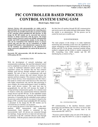 ISSN: 2278 – 1323
                                         International Journal of Advanced Research in Computer Engineering & Technology
                                                                                              Volume 1, Issue 5, July 2012



            PIC CONTROLLER BASED PROCESS
              CONTROL SYSTEM USING GSM
                                                 Ritesh Gupta , Mukti Awad


Abstract: Devices with microcontroller are widely used in            the data from all machine through RS 485 communication
industrial field. We use network interface for connecting more       and can be sent to the mobile through GSM modem. Where
than one device for parallel control. Here we present a design       the mobile is an administrator. All the process can be
of PIC controller based embedded RS 485 interface. In this           control by local user or mobile user.
design the RS 485 module can be converted into network
interface to obtain connectivity with the device. The design
mainly consists of process control unit, RS485 communication
module and GSM communication module. In the design the                                    II-SYSTEM DESIGN
data can be transmitted from industrial device to process
control unit and also data can be transmitted on mobile              The main purpose of the design is to make traditional
through GSM modem, when administrator requests for data.             monitoring and controlling system have the capabilities of
All the machines are authenticated by the administrator,             remote monitoring or data transmission by introducing Rs
using a password; administrator can control all the process of       485bus and SPI. In the design, structured modular design
machines.                                                            method is adopted and the system is mainly composed of
                                                                     SPI, Controlling Unit, GSM module and RS 485
Keywords- PIC microcontroller, SPI, RS 485 interface bus,            interfacing bus, as shown in Fig. 1.
GSM modem, RS 232.

                    I-INTRODUCTION

With the development of network technology and
communication technology, the need that industrial control
can be completed via network or wireless n/w has become
a trend. In traditional industrial control system or data
acquisition system, the structure that one host connects
multiple serial devices through multiport serial cards is
adopted. The task of host is to communicate with each
industrial device, process data and interact between the
operator and host computer. This structure is feasible in the
case of fewer devices, lower transmission rate. But when a
host needs to connect more serial devices at the same time
with higher transmission rate and the data processing is
more complex, the system performance is poor. In addition,
these serial devices connect .The same host may be
geographically far and this will increase the length of
wiring and drop communication quality. So a solution need
be found to realize the communication between industrial
control devices and RS 485 bus. As the embedded system
itself has the performance of network and human-mobile
interaction, it is possible that the embedded system replaces
the previous control method. So our project is based on the
design of PIC controller based embedded RS 485 interface
is presented .In the design the RS 485 module can be                                 FIG. 1 SYSTEM STRUCTURE
converted into n/w interface. In our project
we are control the process of the three machines like ADC            SPI communication is the interface between control
machine,       RPM       measurement      and     temperature        processing unit and Master unit. Its work is to receive data
measurement. Each machine is connected to the                        form RS 485 unit and then transmit them to the
microcontroller itself. All devices are connected through            microcontroller PIC 16F877A.
bus topology. Assign one device is main unit and main unit
                                                                      Processor control module is the core part of the design, in
is connected to the PIC controller (Process unit) through
                                                                     which the PIC chip PIC16F877A is used to complete the
SPI interface. With the process control unit which collect

                                                                                                                              79
                                                All Rights Reserved © 2012 IJARCET
 
