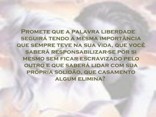 Promete que a palavra liberdade seguirá tendo a mesma importância que sempre teve na sua vida, que você saberá responsabilizar-se por si mesmo sem ficar escravizado pelo outro e que saberá lidar com sua própria solidão, que casamento algum elimina?  