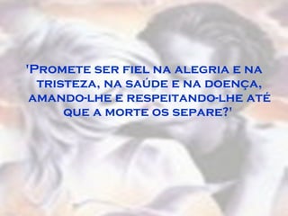 'Promete ser fiel na alegria e na tristeza, na saúde e na doença, amando-lhe e respeitando-lhe até que a morte os separe?'  