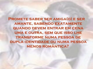 Promete saber ser amiga(o) e ser amante, sabendo exatamente quando devem entrar em cena uma e outra, sem que isso lhe transforme numa pessoa de dupla identidade ou numa pessoa menos romântica?  