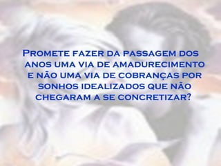 Promete fazer da passagem dos anos uma via de amadurecimento e não uma via de cobranças por sonhos idealizados que não chegaram a se concretizar?  