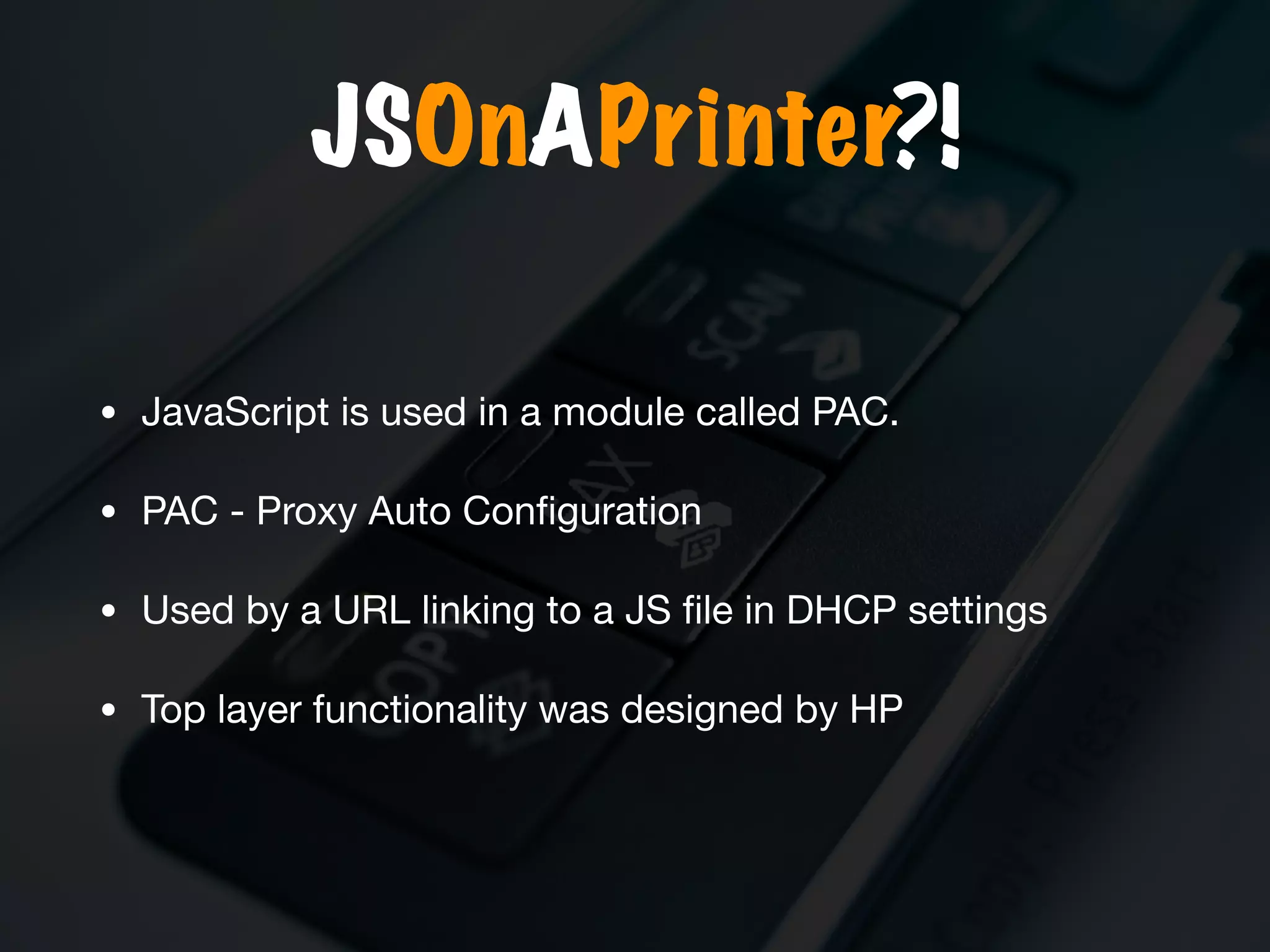 JSOnAPrinter?!
• JavaScript is used in a module called PAC.

• PAC - Proxy Auto Conﬁguration

• Used by a URL linking to a JS ﬁle in DHCP settings 

• Top layer functionality was designed by HP
 