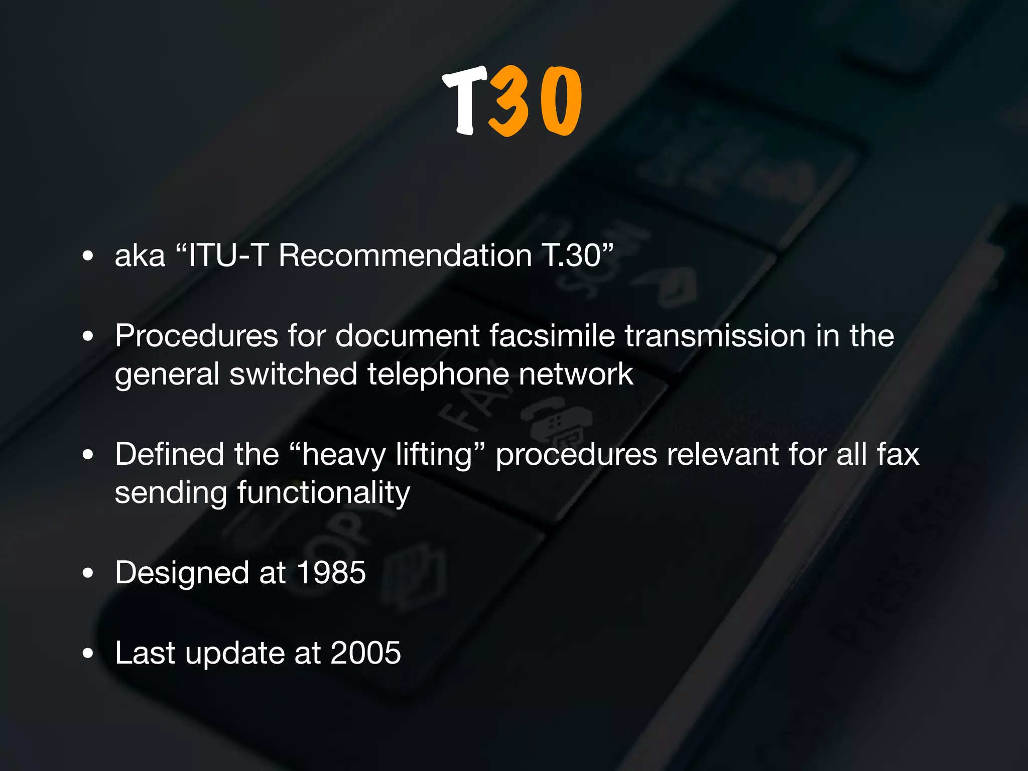 T30
• aka “ITU-T Recommendation T.30” 

• Procedures for document facsimile transmission in the
general switched telephone network 

• Deﬁned the “heavy lifting” procedures relevant for all fax
sending functionality

• Designed at 1985

• Last update at 2005
 