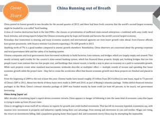 Cover
Story
China posted its lowest growth in two decades for the second quarter of 2013, and there had been fresh concerns that the world's second-largest economy
might be headed for a so-called "hard landing.
A dose of creative destruction back in the late1990s—the closure or privatization of inefficient state-owned enterprises—combined with easy credit, local
fiscal stimulus, and strong exports helped the Chinese economy grow by leaps and bounds and become the world’s second largest economy.
Nowadays that momentum is slowing, and many economic analysts and international agencies see even lower growth rates ahead. Even Chinese officials
have grown pessimistic, with finance minister Lou Jiweito expecting a 7% GDP growth in 2013.
Anything north of 7% is a good number compared to anemic growth elsewhere. Nonetheless, China observers are concerned about the growing corporate
and local government debt and the safety of its banking system.
Chinese companies and local governments have borrowed recklessly to build factories, train stations, and bridges, which are largely empty and unused. That
would certainly spell trouble for the country’s state-owned banking system, which has financed these projects. Simply put, building bridges that too few
people travel, train stations that too few people visit, and buildings that remain vacant, is hardly a way to place an economy on a path to sustainable growth.
While such projects create what standard macroeconomic textbooks describe as multiplier effect — multiple rounds of income and spending that boost
economic growth while the project lasts – they fail to create the accelerator effect that boosts economic growth once these projects are finished and placed in
use.
From the beginning of 2009 to the end of June this year, Chinese banks have issued roughly 35 trillion Yuan ($5.4 trillion) in new loans, equal to 73 percent
of China’s GDP in 2011. About two-thirds of these loans were made in 2009 and 2010, as part of Beijing’s stimulus package. Unlike deficit-financed stimulus
packages in the West, China’s colossal stimulus package of 2009 was funded mainly by bank credit (at least 60 percent, to be exact), not government
borrowing.
China doing ‘Japan’ act
After decades of emulating Japan's export-driven economic miracle, China appears in danger of following it into the same kind of economic coma that Japan
is trying to wake up from 20 years later.
China is struggling to wean itself off its reliance on exports for growth and credit-fuelled investment. That has left its economy lopsided, economists say, with
massive over investment in property and industries rapidly losing their cost advantage, from mining and electronics to cars and textiles. Wages are rising,
the return on investments falling. Add a population graying faster than Japan's did, and economists worry China may be attempting the impossible.
China Running out of Breath
 