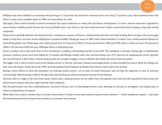 Cover
Story
Deflation may seem unlikely in an economy still growing at a 7.5 percent clip and where consumer prices are rising 2.7 percent a year. But economists warn that
China in many ways resembles Japan in 1989, two years before its crash.
Like Japan, China relied on banks to funnel investment into export industries to create jobs and finance development. In return, interest rates were regulated to
ensure banks a healthy profit. Because the most profitable loans were those to the least-risky borrowers, banks concentrated their lending on big state-owned
companies.
China tried to partially liberalize the financial sector, creating new avenues of finance, a bond market and other non-bank lending. But as in Japan, this encouraged
banks to lend more, not more wisely, helping fuel a property bubble. Things got worse in 2009, when China launched a 4 trillion Yuan, credit-powered stimulus to
ward off the global crisis. While Japan saw credit expand from 127 percent of GDP to 176 percent between 1980 and 1990, China's credit rose from 105 percent in
2000 to 187 percent of GDP last year, JPMorgan Chase in Hong Kong says.
China's problem now is that each Yuan of new investment is yielding a diminishing amount of new GDP. The slowdown is already creating signs of deflationary
pressure: producer prices have been falling for 16 months and Morgan Stanley notes that real borrowing costs of 8.7 percent are outpacing the sector's growth.
One risk, therefore, is that China's reforms push growth low enough to trigger a wave of defaults that shakes the entire financial system.
The bigger risk, is that to avoid social unrest Beijing refuses to tolerate such pain, instead encouraging banks to keep troubled borrowers afloat by rolling over
their loans like Japan's banks did in the 1990s, preventing them from lending to profitable new ventures that could revive growth.
Beijing's recent efforts to blunt the slowdown are drawing mixed reviews- cut on taxes on small businesses and red tape for importers is seen as welcome
restructuring, while boosting credit for foreign trade and speeding up railway investment smacks of mini-bailouts.
However, there is a light at the end of the tunnel. China's poor, inland provinces do not suffer from overcapacity and it will not take long before China needs the
infrastructure projects that now might look like white elephants.
Also the government has been undertaking key structural reforms, such as liberalizing interest rates, allowing its currency to strengthen, and taking steps to
reduce its dependency on exports.
What China now needs is another dose of creative destruction. It needs to sever government-to-government relations — which misallocate capital — and make
the transformation from an export-led economy to a consumer-led economy.
 