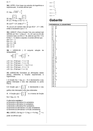 e) –1 
34) ( UFPR ) Com base nos estudos de logaritmos e 
exponenciais, é correto afirmar que: 
01. log10 
10003 = 9 
2 
02. log10 
5 
ö çè 
÷ø 
æ 
4 
= – log10 
4 
ö çè 
÷ø 
æ 
5 
04. {x Î R/ loge x ≥ 0} = [1, ∞) 
08. se 8-2x = 27, então 2-2x = 
1 
3 
16. se x é um número real, tal que 40.2x – 4x = 256, 
então é necessário que x = 3. 
35) ( UEM-07 ) Para a função f de uma variável real 
definida por f(x) = a.log10(x – b), em que a e b são 
números reais, a ¹ 0 e x > b, sabe-se que f(3) = 0 e 
f(102) = – 6. Sobre o exposto, é correto afirmar que: 
a)a + b = – 1 
b)a + b = – 6 
c)a + b = 105 
d)a – b = 5 
e)b – a = 2 
36) ( UDESC-05 ) O conjunto solução da 
desigualdade 
2 2 2 1 
æ x x 
ln 1 
ö 2 
çè 
ln 1 
ö 2 
çè 
+ - 
÷ø 
æ < ÷ø 
é: 
a)S = {x Î R tal que – 1 < x < 3} 
b)S = {x Î R tal que – 1 £ x £ 3} 
c)S = {x Î R tal que x < – 1 ou 3 < x } 
d)S = {x Î R tal que – 3 < x < 1} 
e)S = {x Î R tal que 1 < x < 3} 
37) (UDESC-08) Considere as afirmações dadas 
abaixo, referentes a funções exponenciais e 
logarítmicas. 
I. A função f(x) = log1/2/(x – 5) é decrescente e seu 
gráfico intercepta o eixo das abscissas no ponto 
P(6,0). 
æ 1 x 
- 
5 
II.A função g(x) = 
ö 2 
çè 
÷ø 
é decrescente e seu 
gráfico não intercepta o eixo das ordenadas. 
æ 1 x 
- 
5 
III. A função g(x) = 
ö 2 
çè 
÷ø 
é a inversa da função 
f(x) = log1/2 (x – 5) 
A alternativa correta é: 
a) Somente a afirmativa II é verdadeira. 
b) Somente a afirmativa I é verdadeira. 
c) Somente a afirmativa III é verdadeira. 
d) Somente as afirmativas I e II são verdadeiras. 
e) Somente as afirmativas I e III são verdadeiras. 
48) ( UDESC ) Se loga b = 3, loga c = 4 e loga 
b 
= x, 
c 
pode- se afirmar que: 
b 
c 
= 
= 
=- 
=- 
e)a 1 
c 
b 
c 
d) a 
b 
c) a 
b 
b)a 
c 
a) a 
= 
Gabarito 
EXPONENCIAL E LOGARITMOS 
1) 12 
2) 96 
3) c 
4) a 
5) d 
6) e 
7) 03 
8) a 
9) b 
10) 31 
11) e 
12) b 
13) b 
14) d 
15) 15 
16) a 
17) b 
18) b 
19) c 
20) 15 
21) 46 
22) a 
23) 28 
24) c 
25) c 
26) d 
27) 14 
28) e 
29) c 
30) 14 
31) e 
32) 47 
33) b 
34) 15 
35) a 
36) a 
37) b 
38) b 
