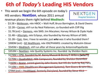 6th of Today’s Leading HIS Vendors
• This week we begin the 6th episode on today’s
  HIS vendors: NextGen, whose 2011 annual
  revenue places them right behind Meditech:
  -   $3.2B = McKesson, née HBOC = Walt Huff, Bruce Barrington, & David Owens
  -   $2.2B = Cerner, still run by Neal Patterson, co-founded with Cliff Illig
  -   $1.7B (est) = Siemens, née SMS: Jim Macaleer, Harvey Wilson & Clyde Hyde
  -   $1.4B = Allscripts, née Eclipsys, also founded by Harvey Wilson of SMS.
  -   $1.2B = Epic. Gee, I have to wonder, just who was it who founded them?
  -   $900M (est) - GE Healthcare, née IDX/PHAMIS: created by Malcolm Gleser
  -   $545M = Meditech, still run after all these years by AntoninoPapallardo
  -   $353M = NextGen: née Quality Systems Inc. founded by Sheldon Razin
  -   $174M = CPSI, founded by M. Kenny Muscat & Denny P. Wilkins (who??)
  -   $170M = QuadraMed, née Compucare, founded by Sheldon Dorenfest
  -   $160M = Keane, parent giant by John Keane, but HIS div. built by Ray Paris
  -   $110M = HMS (Healthcare Management Systems), Tom Givens & John Doss
  -   $70M (est) = Healthland, formerly Dairyland, founded by Steve Klick
 