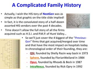 A Complicated Family History
• Actually, I wish the HIS-tory of NextGen was as
  simple as that graphic on the title slide implied!
• In fact, it is the convoluted story of a half-dozen
  assorted HIS vendors over the past 4 decades.
• Time doesn’t allow the full story of all the firms
  acquired such as H.S.I. and P.M.P. of Hunt Valley…
                   • So we’ll just cover the 4 biggest of the “Previous-
                      Gen” firms that got acquired/merged over time
                      and that have the most impact on hospitals today.
                      In chronological order of their founding, they are:
                       - QSI, founded by Shelly Razin way back in 1973
                       - Sphere, founded by FlorianWeiland in 1984
                       - Opus, founded by Rhoads & Beck in 1987
                       - IntraNexus, founded by Rick Opry in 1992
 