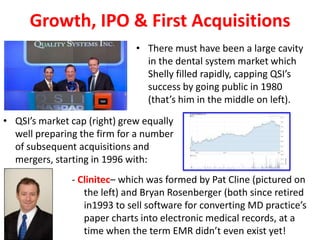 Growth, IPO & First Acquisitions
                              • There must have been a large cavity
                                in the dental system market which
                                Shelly filled rapidly, capping QSI’s
                                success by going public in 1980
                                (that’s him in the middle on left).

• QSI’s market cap (right) grew equally
  well preparing the firm for a number
  of subsequent acquisitions and
  mergers, starting in 1996 with:
               - Clinitec– which was formed by Pat Cline (pictured on
                  the left) and Bryan Rosenberger (both since retired
                  in1993 to sell software for converting MD practice’s
                  paper charts into electronic medical records, at a
                  time when the term EMR didn’t even exist yet!
 