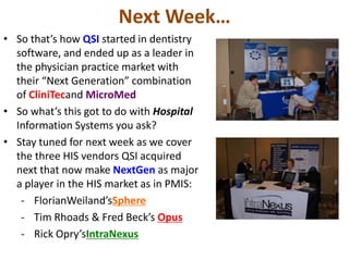 Next Week…
• So that’s how QSI started in dentistry
  software, and ended up as a leader in
  the physician practice market with
  their “Next Generation” combination
  of CliniTecand MicroMed
• So what’s this got to do with Hospital
  Information Systems you ask?
• Stay tuned for next week as we cover
  the three HIS vendors QSI acquired
  next that now make NextGen as major
  a player in the HIS market as in PMIS:
   - FlorianWeiland’sSphere
   - Tim Rhoads & Fred Beck’s Opus
   - Rick Opry’sIntraNexus
 