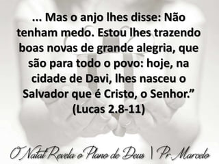 ... Mas o anjo lhes disse: Não
tenham medo. Estou lhes trazendo
boas novas de grande alegria, que
são para todo o povo: hoje, na
cidade de Davi, lhes nasceu o
Salvador que é Cristo, o Senhor.”
(Lucas 2.8-11)
 