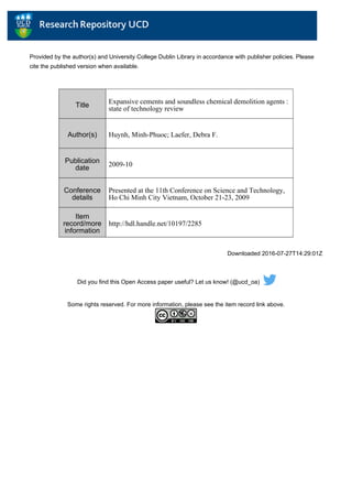 Provided by the author(s) and University College Dublin Library in accordance with publisher policies. Please
cite the published version when available.
Downloaded 2016-07-27T14:29:01Z
Did you find this Open Access paper useful? Let us know! (@ucd_oa)
Some rights reserved. For more information, please see the item record link above.
Title
Expansive cements and soundless chemical demolition agents :
state of technology review
Author(s) Huynh, Minh-Phuoc; Laefer, Debra F.
Publication
date
2009-10
Conference
details
Presented at the 11th Conference on Science and Technology,
Ho Chi Minh City Vietnam, October 21-23, 2009
Item
record/more
information
http://hdl.handle.net/10197/2285
 