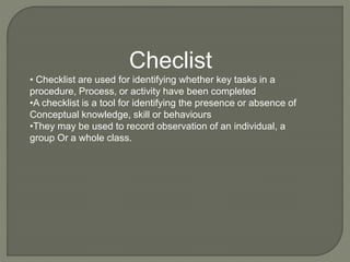 Checlist
• Checklist are used for identifying whether key tasks in a
procedure, Process, or activity have been completed
•A checklist is a tool for identifying the presence or absence of
Conceptual knowledge, skill or behaviours
•They may be used to record observation of an individual, a
group Or a whole class.
 