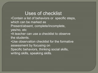 Uses of checklist
•Contain a list of behaviors or specific steps,
which can be marked as
Present/absent, complete/incomplete,
yes/no, etc
•A teacher can use a checklist to observe
the students.
•Use observation checklist for the formative
assessment by focusing on
Specific behaviors, thinking social skills,
writing skills, speaking skills.
 