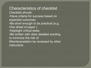 Characteristics of checklist
Checklist should:
•Have criteria for success based on
expected outcomes
•Be short enough to be practical (e.g..
One sheet of paper )
•Highlight critical tasks
•Be written with clear detailed wording
to minimize the risk of
Misinterpretation be reviewed by other
instructors
 