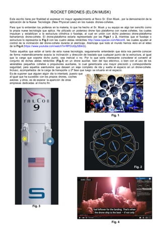 ROCKET DRONES (ELON MUSK)
Este escrito tiene por finalidad el expresar mi mayor agradecimiento al físico Sr. Elon Musk, por la demostración de la
aplicación de la Nueva Tecnología (New Physical Laws) en los nuevos drones-cohetes.
Para que lo entiendan los profanos en la materia, lo que ha hecho el Sr. Musk y su equipo es algo tan sencillo como
la propia nueva tecnología que aplica. Ha utilizado un poderoso drone tipo plataforma con nueve cohetes, los cuales
impulsan y estabilizan a la estructura cilíndrica o fuselaje, al cual en unión con dicho poderoso drone-plataforma
llamaríamos drone-cohete. El drone-plataforma estaría representado por las Figs.1 y 2, mientras que el fuselaje o
estructura lo representa la Fig.3 con las cuatro aletas retráctiles http://www.spacex.com/falcon9, las cuales ayudan al
control de la inclinación del drone-cohete durante el aterrizaje. Aterrizaje que todo el mundo hemos visto en el vídeo
de la Fig.4 (https://www.youtube.com/watch?v=RPGUQySBikQ).
Todos aquellos que están al tanto de esta nueva tecnología, seguramente entenderán que ésta nos permite conocer
de forma matemáticamente exacta la inclinación y dirección de traslado que cualquier punto de la estructura, al igual
que la carga que soporta dicho punto, sea inercial o no. Por lo que sería interesante considerar el convertir al
conjunto de dichas aletas retráctiles (Fig.3) en un drone auxiliar, bien del tipo eléctrico, o bien con el uso de los
venerables pequeños cohetes o propulsores auxiliares, lo cual garantizaría una mayor precisión y correspondiente
seguridad, para aquellos aventureros que deseen un viaje completo de ida y vuelta al espacio en un drone-cohete.
Incluso, acompañados de la carga de transporte o 2ª fase que luego se situaría en el espacio.
Fig. 1
Fig. 3
Fig. 4
Fig. 2
Es de suponer que alguien algún día lo intentará, puesto que
al igual que ha sucedido con los propios drones, coches
aviones y otros, es de esperar la aparición de otras
empresas dedicadas al mismo fin.
 