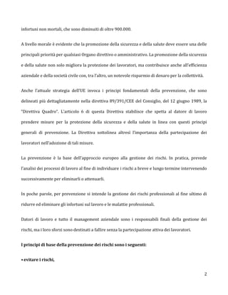 infortuni non mortali, che sono diminuiti di oltre 900.000.


A livello morale è evidente che la promozione della sicurezza e della salute deve essere una delle

principali priorità per qualsiasi Organo direttivo o amministrativo. La promozione della sicurezza

e della salute non solo migliora la protezione dei lavoratori, ma contribuisce anche all’efficienza

aziendale e della società civile con, tra l’altro, un notevole risparmio di denaro per la collettività.


Anche l’attuale strategia dell’UE invoca i principi fondamentali della prevenzione, che sono

delineati più dettagliatamente nella direttiva 89/391/CEE del Consiglio, del 12 giugno 1989, la

“Direttiva Quadro”. L’articolo 6 di questa Direttiva stabilisce che spetta al datore di lavoro

prendere misure per la protezione della sicurezza e della salute in linea con questi principi

generali di prevenzione. La Direttiva sottolinea altresì l’importanza della partecipazione dei

lavoratori nell’adozione di tali misure.


La prevenzione è la base dell’approccio europeo alla gestione dei rischi. In pratica, prevede

l’analisi dei processi di lavoro al fine di individuare i rischi a breve e lungo termine intervenendo

successivamente per eliminarli o attenuarli.


In poche parole, per prevenzione si intende la gestione dei rischi professionali al fine ultimo di

ridurre ed eliminare gli infortuni sul lavoro e le malattie professionali.


Datori di lavoro e tutto il management aziendale sono i responsabili finali della gestione dei

rischi, ma i loro sforzi sono destinati a fallire senza la partecipazione attiva dei lavoratori.


I principi di base della prevenzione dei rischi sono i seguenti:


• evitare i rischi,


                                                                                                          2
 