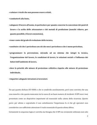 • valutare i rischi che non possono essere evitati,


• combatterli alla fonte,


• adeguare il lavoro all’uomo, in particolare per quanto concerne la concezione dei posti di

 lavoro e la scelta delle attrezzature e dei metodi di produzione (nonché ridurre, per

 quanto possibile, il lavoro monotono),


• tener conto del grado di evoluzione della tecnica,


• sostituire ciò che è pericoloso con ciò che non è pericoloso o che è meno pericoloso,


• programmare la prevenzione, mirando ad un sistema che integri la tecnica,

 l’organizzazione del lavoro, le condizioni di lavoro, le relazioni sociali e l’influenza dei

 fattori dell’ambiente di lavoro,


• dare la priorità alle misure di protezione collettiva rispetto alle misure di protezione

 individuale,


• impartire adeguate istruzioni ai lavoratori.




Fin qui quanto dichiara EU OSHA e che io condivido assolutamente, però sono convinto che una

cosa manchi e che questa mancanza sia la causa di un buon numero di incidenti. Il DPI non è mai

presentato come un dispositivo importante ed essenziale nella catena della sicurezza. Questo

porre per ultimo e soprattutto il non sottolinearne l’importanza fa si che gli operatori non

considerino con sufficiente attenzione il ruolo essenziale di questa ultima difesa.

Certamente la sequenza logica è corretta ma bisogna che il DPI sia veramente utilizzato non solo

                                                                                              3
 