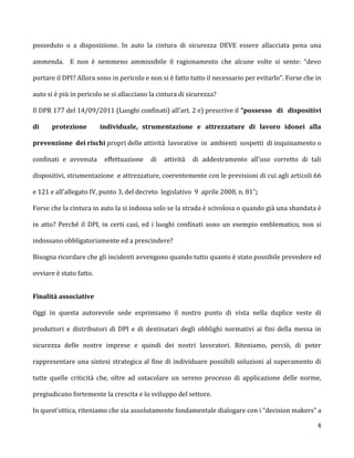 posseduto o a disposizione. In auto la cintura di sicurezza DEVE essere allacciata pena una

ammenda. E non è nemmeno ammissibile il ragionamento che alcune volte si sente: “devo

portare il DPI? Allora sono in pericolo e non si è fatto tutto il necessario per evitarlo”. Forse che in

auto si è più in pericolo se si allacciano la cintura di sicurezza?

Il DPR 177 del 14/09/2011 (Luoghi confinati) all’art. 2 e) prescrive il “possesso di dispositivi

di     protezione        individuale, strumentazione e attrezzature di lavoro idonei alla

prevenzione dei rischi propri delle attività lavorative in ambienti sospetti di inquinamento o

confinati e avvenuta      effettuazione    di   attività   di addestramento all'uso corretto di tali

dispositivi, strumentazione e attrezzature, coerentemente con le previsioni di cui agli articoli 66

e 121 e all'allegato IV, punto 3, del decreto legislativo 9 aprile 2008, n. 81”;

Forse che la cintura in auto la si indossa solo se la strada è scivolosa o quando già una sbandata è

in atto? Perché il DPI, in certi casi, ed i luoghi confinati sono un esempio emblematico, non si

indossano obbligatoriamente ed a prescindere?

Bisogna ricordare che gli incidenti avvengono quando tutto quanto è stato possibile prevedere ed

ovviare è stato fatto.


Finalità associative

Oggi in questa autorevole sede esprimiamo il nostro punto di vista nella duplice veste di

produttori e distributori di DPI e di destinatari degli obblighi normativi ai fini della messa in

sicurezza delle nostre imprese e quindi dei nostri lavoratori. Riteniamo, perciò, di poter

rappresentare una sintesi strategica al fine di individuare possibili soluzioni al superamento di

tutte quelle criticità che, oltre ad ostacolare un sereno processo di applicazione delle norme,

pregiudicano fortemente la crescita e lo sviluppo del settore.

In quest’ottica, riteniamo che sia assolutamente fondamentale dialogare con i “decision makers” a

                                                                                                      4
 