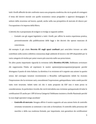 tutti i livelli affinché da tale confronto nasca una proposta condivisa che sia in grado di coniugare

il tema del dovere morale con quello economico senza pregiudizi e approcci demagogici. Il

settore della sicurezza sul lavoro, quindi, anche nella sua prospettiva di mercato di sbocco per

l’occupazione e le imprese della filiera.


L’attività che ci proponiamo di svolgere si rivolge ai seguenti ambiti:

   -   Contatti con gli organi legislativi a tutti i livelli, per offrire la nostra esperienza pratica,

       preventivamente alla pubblicazione delle leggi e dei decreti che spesso mancano di

       concretezza.

Ad esempio il già citato Decreto 85 sugli spazi confinati può senz’altro trovare un utile

contributo nella nostra collettiva conoscenza degli ambienti di lavoro e dei DPI disponibili per le

varie categorie di rischio per poter essere più concreto nelle sue prescrizioni.

Un altro punto importante riguarda la revisione della Direttiva 89/686. Dobbiamo avvicinare

chi rappresenta l’Italia ed esprimere le nostre opinioni/preoccupazioni/proposte perché

divengano il punto di vista Italiano. La direttiva è in revisione ed è urgente una azione in questo

senso; dal convegno tenutosi recentemente a Bruxelles sull’argomento infatti ho ricavato

l’impressione che la revisione sarà, concedetemi l’espressione, gattopardiana: tutto cambi purché

tutto resti invariato. Infatti tutto ciò che è stato proposto da ESF non è stato preso in

considerazione. In particolare ricordo che verrà introdotta una revisione quinquennale di tutte le

certificazioni CE anche per i DPI di terza Categoria! Dobbiamo insistere a livello Nazionale perché

la voce degli operatori venga ascoltata!

   -   Controllo di mercato: bisogna offrire il nostro supporto ad una azione forte di controllo

       orientata veramente ai contenuti e non solo ai formalismi. Il controllo della presenza del

       marchio o della sua esattezza formale, pur importante, non garantisce da certificazioni

                                                                                                     5
 