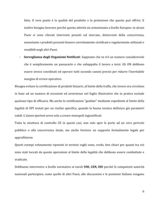 false. Il vero punto è la qualità del prodotto e la protezione che questo può offrire. E

       inoltre bisogna lavorare perché questa attività sia armonizzata a livello Europeo: in alcuni

       Paesi si sono rilevati interventi pesanti sul mercato, distorcenti della concorrenza,

       nonostante i prodotti presenti fossero correttamente certificati e regolarmente utilizzati e

       vendibili negli altri Paesi.

   -   Sorveglianza degli Organismi Notificati: Sappiamo che ve n’è un numero considerevole

       che è semplicemente un passacarte e che subappalta il lavoro a terzi. Gli ON debbono

       essere invece coordinati ed operare tutti secondo canoni precisi per ridurre l’inevitabile

       margine di errore operativo.

Bisogna evitare la certificazione di prodotti bizzarri, al limite della truffa, che invece ora circolano

in base ad un numero di eccezioni ed avvertenze nel foglio illustrativo che in pratica esclude

qualsiasi tipo di efficacia. Ma anche le certificazioni “guidate” mediante espedienti al limite della

legalità di DPI testati per un rischio specifico, quando la buona tecnica definisce già parametri

validi. L’astuto ipertest serve solo a creare monopoli ingiustificati

Tutta la struttura di controllo CE in questi casi, non solo apre le porte ad un vero pericolo

pubblico o alla concorrenza sleale, ma anche fornisce un supporto formalmente legale per

approfittarne.

Questi esempi volutamente riportati in termini vaghi sono, credo, ben chiari per quanti tra voi

sono stati toccati da queste operazioni al limite della legalità che debbono essere combattute e

sradicate.

Dobbiamo intervenire a livello normativo ai tavoli UNI, CEN, ISO perché le competenti autorità

nazionali partecipino, come quelle di altri Paesi, alle discussioni e le posizioni Italiane vengano




                                                                                                      6
 