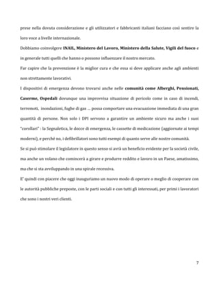 prese nella dovuta considerazione e gli utilizzatori e fabbricanti italiani facciano così sentire la

loro voce a livelle internazionale.

Dobbiamo coinvolgere INAIL, Ministero del Lavoro, Ministero della Salute, Vigili del fuoco e

in generale tutti quelli che hanno o possono influenzare il nostro mercato.

Far capire che la prevenzione è la miglior cura e che essa si deve applicare anche agli ambienti

non strettamente lavorativi.

I dispositivi di emergenza devono trovarsi anche nelle comunità come Alberghi, Pensionati,

Caserme, Ospedali dovunque una improvvisa situazione di pericolo come in caso di incendi,

terremoti, inondazioni, fughe di gas … possa comportare una evacuazione immediata di una gran

quantità di persone. Non solo i DPI servono a garantire un ambiente sicuro ma anche i suoi

“corollari” : la Segnaletica, le docce di emergenza, le cassette di medicazione (aggiornate ai tempi

moderni), e perché no, i defibrillatori sono tutti esempi di quanto serve alle nostre comunità.

Se si può stimolare il legislatore in questo senso si avrà un beneficio evidente per la società civile,

ma anche un volano che comincerà a girare e produrre reddito e lavoro in un Paese, amatissimo,

ma che si sta avviluppando in una spirale recessiva.

E’ quindi con piacere che oggi inauguriamo un nuovo modo di operare o meglio di cooperare con

le autorità pubbliche preposte, con le parti sociali e con tutti gli interessati, per primi i lavoratori

che sono i nostri veri clienti.




                                                                                                      7
 