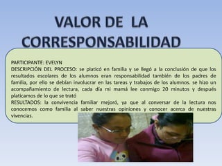PARTICIPANTE: EVELYN
DESCRIPCIÓN DEL PROCESO: se platicó en familia y se llegó a la conclusión de que los
resultados escolares de los alumnos eran responsabilidad también de los padres de
familia, por ello se debían involucrar en las tareas y trabajos de los alumnos. se hizo un
acompañamiento de lectura, cada día mi mamá lee conmigo 20 minutos y después
platicamos de lo que se trató
RESULTADOS: la convivencia familiar mejoró, ya que al conversar de la lectura nos
conocemos como familia al saber nuestras opiniones y conocer acerca de nuestras
vivencias.
 