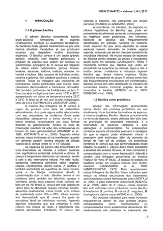 ISSN 2318-4752 – Volume 1, N1, 2013
8
1 INTRODUÇÃO
1.1 O gênero Bacillus
O gênero Bacillus compreende bacilos
gram-positivos formadores de esporos
(endósporos), aeróbios ou anaeróbios facultativos.
As bactérias deste gênero caracterizam-se por uma
intensa atividade metabólica, já que produzem
enzimas que degradam muitos substratos
orgânicos. O Bacillus cereus é um bacilo grande,
aeróbio, mesófilo, com flagelos peritríquios, e
produtor de esporos que podem ser centrais ou
subterminais. Linhagens de B. cereus são capazes
de utilizar vários carboidratos: glicose, frutose,
trealose, sacarose, salicina, maltose, manose, m-
inositol e lactose. São capazes de hidrolisar amido,
caseína e gelatina. São catalase positivos e oxidase
variável. Todas as linhagens são produtoras de
hemolisinas, sendo conhecidas pelo menos duas:
cereolisina (termoestável) e hemolisina termolábil.
São também produtores de fosfolipases do tipo C.
Essa bactéria multiplica-se bem entre 10°C e 48°C,
apresentando um ótimo de temperatura entre 28°C
e 35°C. A faixa de pH em que ocorre multiplicação
varia de 4,9 a 9,3 (FRANCO e LANDGRAF, 2002).
A maioria das linhagens de B. cereus é
capaz de produzir uma série de metabólitos
extracelulares, dos quais alguns estão relacionados
com seu mecanismo de virulência. Entre estes
metabólitos destacam-se a toxina diarréica e a
toxina emética, responsáveis por duas formas
distintas de gastroenterite. Ambos os tipos de
intoxicação resultam da ação das enterotoxinas no
lúmem do trato gastrointestinal (GRANUM et al.,
1997; KOTIRANTA et al., 2000). Segundo vários
autores, estas síndromes só se manifestam quando
um alimento contém número elevado de células
viáveis de B. cereus (entre 10
7
e 10
9
células).
As espécies do gênero são encontradas em
uma diversidade de hábitats, e incluem espécies
com significância ambiental, industrial e clínica. B.
cereus é largamente distribuído na natureza, sendo
o solo o seu reservatório natural. Por esta razão,
contamina facilmente alimentos como vegetais,
cereais, condimentos, dentre outros. A bactéria é
também encontrada na superfície de carne bovina,
suína e de frango, certamente devido à
contaminação com o solo. Bacillus cereus é um
problema sério também em laticínios (queijos e
sorvetes), sendo seus esporos muito comuns em
leite em pó. No Brasil, B. cereus tem sido isolado de
vários tipos de alimentos: queijos, farinhas, amidos,
alimentos desidratados, carne moída, com índices
de positividade entre 18% e 97%. Vários estudos
têm demonstrado que B. cereus faz parte da
microbiota fecal de indivíduos normais, havendo
algumas indicações que sua presença é mais
comum nos meses de verão, e dependente dos
hábitos alimentares. Entretanto, B. cereus não
coloniza o intestino, não persistindo por longos
períodos (FRANCO e LANDGRAF, 2002).
A ocorrência, no intestino, de esporos ou
células vegetativas de Bacillus spp. pode ser
proveniente de alimentos contendo o microrganismo
ou ingeridos como probióticos. Em humanos,
espécies de Bacillus são freqüentemente
identificadas em grandes números no intestino,
muito superior do que seria esperado se essas
espécies fossem derivadas de matéria vegetal
ingerida, indicando ser ele um membro transitório da
microbiota intestinal. Há muitos relatos de espécies
de Bacillus sendo isoladas de peixes e crustáceos,
assim como em camarão (GATESOUPE, 1999). É
importante lembrar que Bacillus spp. pode ser
encontrado na superfície de piscinas, lagos e rios, e
muitos peixes, crustáceos e moluscos ingerem
Bacillus spp. dessa matéria orgânica. Muitos
membros de espécies do grupo B. cereus sensu lato
são freqüentemente encontrados em invertebrados.
Bacillus cereus tem sido identificado no intestino de
numerosos insetos, incluindo pulgões, larvas de
mosquitos e baratas (JENSEN et al., 2003;
FEINBERG et al., 1999).
1.2 Bacillus como probiótico
Apesar das informações apresentadas
acima, dentro dos produtos probióticos em uso
atualmente, há as bactérias formadoras de esporos,
a maioria do gênero Bacillus. Usados primariamente
na forma de esporos, esses produtos têm sido úteis
na prevenção de desordens intestinais, e a
diversidade de espécies utilizadas e suas
aplicações é surpreendente. As preparações
contendo esporos da bactéria possuem a vantagem
de que o esporo pode sobreviver intacto à
passagem pelo estômago, além do aumento do
tempo de vida útil do produto. Os probióticos
contendo B. cereus que são comercializados estão
listados no quadro 1. Alguns deles foram estudados
e testados em ensaios clínicos. O mais conhecido é
comercializado com o nome Bactisubtil (Merell) e
contém uma linhagem proveniente do Instituto
Pasteur de Paris (IP 5832). O produto foi testado há
bastante tempo em ensaios clínicos com recém-
nascidos (GANCZARSKI et al., 1960;
VANDEKERKOVE, 1979). Mais recentemente,
outras linhagens de Bacillus foram utilizadas para
reduzir os efeitos secundários dos tratamentos
antimicrobianos contra Helicobacter pylori (NISTA et
al., 2004) e para tratamento antitumoral (MALKOV
et al., 2005). Além do B. cereus, outras espécies
têm sido utilizadas como probióticos, como Bacillus
licheniformis, B. pumilus, B. clausii, B. coagulans, B.
thuringiensis, dentre outras (HONG et al., 2004).
Os produtos utilizados para seres humanos
enquadram-se dentro de dois grandes grupos:
comercializados como medicamentos ou
comercializados como suplementos alimentares. Os
medicamentos são utilizados no tratamento das
16
 