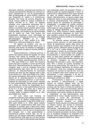 ISSN 2318-4752 – Volume 1, N1, 2013
2
disfunções intestinais, particularmente diarréias em
crianças (principalmente infecções por rotavírus) ou
como complementos no uso de antimicrobianos.
Além do Bactisubtil® (B. cereus IP5832), podemos
citar Biosporin® (B. subtilis e B. licheniformis),
Biosubtyl `Nha Trang´ (B. pumilus), Biosubtyl `Da
Lat´(B. cereus), Subtyl (B. cereus) e Bibactyl (B.
subtilis) (HUYNH et al., 2004). As espécies
utilizadas como suplementos alimentares têm o
objetivo de aumentar o bem-estar do usuário,
restituir a microbiota natural intestinal, dentre outras
funções. Como exemplo podemos citar o produto
comercial Natto, que constitui-se de soja fermentada
pelo B. subtilis var. natto. Este produto tem
propriedades probióticas, como estimulação do
sistema imune, produção de vitamina K2 e atividade
anti-cancerígena (INOOKA et al., 1986;
TSUKAMOTO et al., 2001; HOSOI et al., 1999;
HOSOI et al., 2000 apud HONG et al., 2004).
Os esporos da bactéria, uma vez no
estômago, sofrem transformações assim como os
alimentos. Eles devem ser ativados no estômago e
no intestino através da ação de enzimas (HONG et
al., 2004).
Experimentalmente, é possível examinar o
destino dos esporos através da ingestão. Em seres
humanos esse estudo foi realizado com quatro
voluntários, aos quais foi dada uma dose fixa de 10
5
esporos de Bacillus stearothermophilus (KLIJN et
al., 1995 apud HONG et al., 2004). Nos primeiros
quatro dias após a ingestão, o número de UFC/g de
fezes de B. stearothermophilus foi mantido em nível
constante, após o qual as contagens diminuíram
significativamente pelo oitavo dia. Em um estudo
preliminar, B. stearothermophilus foi encontrado
presente nas fezes por dias seguidos após a dose
inicial (VESA et al., 2000 apud HONG et al., 2004).
De maneira interessante, neste estudo a cinética de
trânsito de B. stearothermophilus foi similar ao
probiótico Lactobacillus plantarum, o qual mostrou
evidência de colonização ou, pelo menos, retenção
no trato gastrointestinal. Esses estudos revelaram
que o tempo de trânsito (ou longevidade) do B.
stearothermophilus no trato gastrointestinal humano
foi de 8 a 10 dias, algo maior que o tempo de
trânsito calculado experimentalmente de um
marcador sólido no intestino (GRAFF et al., 2001
apud HONG et al., 2004).
Em outro estudo com humanos, 10
voluntários receberam duas pastilhas contendo 1,67
x 10
10
esporos de Bacillus polyfermenticus SCD
uma vez por dia durante 14 dias (KYU-YONG et al.,
2002 apud HONG et al., 2004). Neste trabalho
contagens de B. polyfermenticus SCD ainda eram
detectadas 4 semanas após a última dose. Esses
resultados diferem substancialmente daqueles de B.
stearothermophilus, uma vez que se os esporos não
têm interação com o trato gastrointestinal e
simplesmente passam através dele, era de se
esperar que não fossem observadas contagens de
B. polyfermenticus SCD após 22 a 24 dias. Embora
o modo como a dose foi administrada seja diferente,
duas explicações podem ser propostas. Primeiro, a
diferença pode ser espécie-específica e talvez os
esporos de B. polyfermenticus SCD sejam capazes
de aderir ao epitélio intestinal retardando seu
trânsito. Alternativamente, os esporos podem estar
proliferando dentro do trato gastrointestinal e aptos
a colonizar temporariamente. Para proliferar, os
esporos devem ter capacidade de germinação e
multiplicação. A passagem do produto probiótico
Paciflor
®
C10 (B. cereus CIP 5832) foi também
determinada em cães recebendo 10
6
esporos por
grama de refeição (BIOURGE et al., 1998 apud
HONG et al., 2004). Esporos e células vegetativas
foram primariamente detectadas em fezes 24hs
após ingestão e poderia não ser detectada após 3
dias, mostrando nenhuma evidência de colonização
(HONG et al., 2004).
Os primeiros estudos indicando que os
esporos podem germinar no trato gastrointestinal
vieram de experimentos usando alças ilíacas de
coelhos. Estudos mais completos in vivo têm usado
modelos murinos. Diferentes doses de esporos (de
10
8
a 10
10
) de B. subtilis linhagem PY79, foram
administradas a grupos de camundongos (Balb/c).
Em cada caso, os camundongos foram abrigados
individualmente e, usando gaiolas com grades no
fundo, as fezes totais puderam ser coletadas em
intervalos de 1-2 dias. Estes estudos mostraram que
as primeiras contagens de esporos foram
detectadas 3hs pós-dose e ainda, mais importante,
após 18hs o número de esporos excretados foi
maior do que administrado. Por volta de 5 a 7 dias
nenhuma contagem significativa de esporos pode
ser detectada, ainda que contagens cumulativas
mostraram um aumento no total de UFC. Uma vez
que as contagens totais foram maiores que a dose
administrada, a única explicação é de que os
esporos germinaram, multiplicaram e novamente
esporularam (HONG et al., 2004).
Primeiramente, o esporo é uma forma de
vida dormente e, presumivelmente, a região
superior do intestino delgado seria rica em
nutrientes que poderiam induzir a germinação, um
processo que não requer a síntese de proteínas de
novo. Além disso, como já foi mencionado, sabe-se
que esporos de algumas espécies de Bacillus são
reconhecidas como sendo capazes de germinarem
e multiplicarem no trato gastrointestinal, mais
notavelmente B. cereus. Estudos recentes em aves
domésticas e suínos têm demonstrado a
capacidade germinativa de B.cereus var toyoi, a
linhagem comercial presente no produto
Toyocerin®. Nestes estudos uma rápida germinação
no intestino superior dos animais foi observada,
atingindo níveis de 90% da dose de esporos
administrada. Interessantemente, nestes estudos
nem sempre foi possível observar um aumento no
número de esporos excretados nas fezes, indicando
que as condições fisiológicas do hospedeiro (por
exemplo, dieta) podem afetar a germinação e/ou a
multiplicação dos esporos (HONG et al., 2004).
17
 