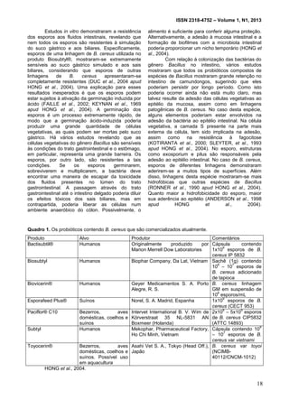 ISSN 2318-4752 – Volume 1, N1, 2013
3
Estudos in vitro demonstraram a resistência
dos esporos aos fluidos intestinais, revelando que
nem todos os esporos são resistentes à simulação
do suco gástrico e aos biliares. Especificamente,
esporos de uma linhagem de B. cereus utilizada no
produto Biosubtyl®, mostraram-se extremamente
sensíveis ao suco gástrico simulado e aos sais
biliares, considerando que esporos de outras
linhagens de B. cereus apresentaram-se
completamente resistentes (DUC et al., 2004 apud
HONG et al., 2004). Uma explicação para esses
resultados inesperados é que os esporos podem
estar sujeitos à ativação da germinação induzida por
ácido (FAILLE et al., 2002; KEYNAN et al., 1969
apud HONG et al., 2004). A germinação dos
esporos é um processo extremamente rápido, de
modo que a germinação ácido-induzida poderia
produzir uma grande quantidade de células
vegetativas, as quais podem ser mortas pelo suco
gástrico. Há vários estudos revelando que as
células vegetativas do gênero Bacillus são sensíveis
às condições do trato gastrointestinal e o estômago,
em particular, representa uma grande barreira. Os
esporos, por outro lado, são resistentes a tais
condições. Se os esporos germinarem,
sobreviverem e multiplicarem, a bactéria deve
encontrar uma maneira de escapar da toxicidade
dos fluidos presentes no lúmen do trato
gastrointestinal. A passagem através do trato
gastrointestinal até o intestino delgado poderia diluir
os efeitos tóxicos dos sais biliares, mas em
contrapartida, poderia liberar as células num
ambiente anaeróbico do cólon. Possivelmente, o
alimento é suficiente para conferir alguma proteção.
Alternativamente, a adesão à mucosa intestinal e a
formação de biofilmes com a microbiota intestinal
poderia proporcionar um nicho temporário (HONG et
al., 2004).
Com relação à colonização das bactérias do
gênero Bacillus no intestino, vários estudos
mostraram que todos os probióticos compostos de
espécies de Bacillus mostraram grande retenção no
intestino de camundongos, sugerindo que eles
poderiam persistir por longo período. Como isto
poderia ocorrer ainda não está muito claro, mas
talvez resulte da adesão das células vegetativas ao
epitélio da mucosa, assim como em linhagens
patogênicas de B. cereus. No caso desta espécie,
alguns elementos poderiam estar envolvidos na
adesão da bactéria ao epitélio intestinal. Na célula
vegetativa, a camada S presente na parte mais
externa da célula, tem sido implicada na adesão,
assim como na resistência à fagocitose
(KOTIRANTA et al., 2000; SLEYTER, et al., 1993
apud HONG et al., 2004). No esporo, estruturas
como exosporium e pilus são responsáveis pela
adesão ao epitélio intestinal. No caso de B. cereus,
esporos de diferentes linhagens demonstraram
aderirem-se a muitos tipos de superfícies. Além
disso, linhagens desta espécie mostraram-se mais
hidrofóbicas que outras espécies de Bacillus
(RONNER et al., 1990 apud HONG et al., 2004).
Quanto maior a hidrofobicidade do esporo, maior
sua aderência ao epitélio (ANDERSON et al., 1998
apud HONG et al., 2004).
Quadro 1. Os probióticos contendo B. cereus que são comercializados atualmente.
Produto Alvo Produtor Comentários
Bactisubtil® Humanos Originalmente produzido por
Marion Merrell Dow Laboratories
Cápsula contendo
1x10
9
esporos de B.
cereus IP 5832
Biosubtyl Humanos Biophar Company, Da Lat, Vietnam Sachê (1g) contendo
10
6
– 10
7
esporos de
B. cereus adicionado
de tapioca
Biovicerin® Humanos Geyer Medicamentos S. A. Porto
Alegre, R. S.
B. cereus linhagem
GM em suspensão de
10
6
esporos/mL
Esporafeed Plus® Suínos Norel, S. A. Madrid, Espanha 1x10
9
esporos de B.
cereus (CECT 953)
Paciflor® C10 Bezerros, aves
domésticas, coelhos e
suínos
Intervet International B. V. Wim de
Körverstraat 35 NL-5831 AN
Boxmeer (Holanda)
2x10
8
– 5x10
9
esporos
de B. cereus CIP5832
(ATTC 14893)
Subtyl Humanos Mekophar, Pharmaceutical Factory,
Ho Chi Minh, Vietnam
Cápsula contendo 10
6
– 10
7
esporos de B.
cereus var vietnami
Toyocerin® Bezerros, aves
domésticas, coelhos e
suínos. Possível uso
em aquacultura
Asahi Vet S. A., Tokyo (Head Off.),
Japão
B. cereus var toyoi
(NCIMB-
40112/CNCM-1012)
HONG et al., 2004.
18
 