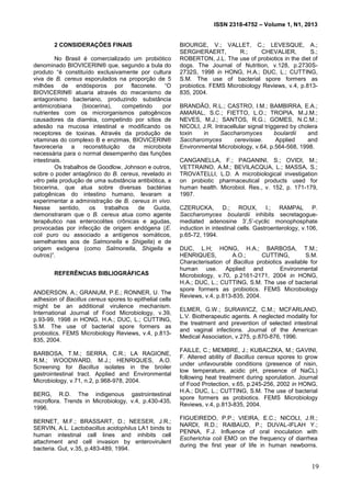 ISSN 2318-4752 – Volume 1, N1, 2013
2
2 CONSIDERAÇÕES FINAIS
No Brasil é comercializado um probiótico
denominado BIOVICERIN® que, segundo a bula do
produto “é constituído exclusivamente por cultura
viva de B. cereus esporulados na proporção de 5
milhões de endósporos por flaconete. “O
BIOVICERIN® atuaria através do mecanismo de
antagonismo bacteriano, produzindo substância
antimicrobiana (biocerina), competindo por
nutrientes com os microrganismos patogênicos
causadores da diarréia, competindo por sítios de
adesão na mucosa intestinal e modificando os
receptores de toxinas. Através da produção de
vitaminas do complexo B e enzimas, BIOVICERIN®
favoreceria a reconstituição da microbiota
necessária para o normal desempenho das funções
intestinais.
Os trabalhos de Goodlow, Johnson e outros,
sobre o poder antagônico do B. cereus, revelado in
vitro pela produção de uma substância antibiótica, a
biocerina, que atua sobre diversas bactérias
patogênicas do intestino humano, levaram a
experimentar a administração de B. cereus in vivo.
Nesse sentido, os trabalhos de Guida,
demonstraram que o B. cereus atua como agente
terapêutico nas enterocolites crônicas e agudas,
provocadas por infecção de origem endógena (E.
coli puro ou associado a antígenos somáticos,
semelhantes aos de Salmonella e Shigella) e de
origem exógena (como Salmonella, Shigella e
outros)”.
REFERÊNCIAS BIBLIOGRÁFICAS
ANDERSON, A.; GRANUM, P.E.; RONNER, U. The
adhesion of Bacillus cereus spores to epithelial cells
might be an additional virulence mechanism.
International Journal of Food Microbiology, v.39,
p.93-99, 1998 in HONG, H.A.; DUC, L.; CUTTING,
S.M. The use of bacterial spore formers as
probiotics. FEMS Microbiology Reviews, v.4, p.813-
835, 2004.
BARBOSA, T.M.; SERRA, C.R.; LA RAGIONE,
R.M.; WOODWARD, M.J.; HENRIQUES, A.O.
Screening for Bacillus isolates in the broiler
gastrointestinal tract. Applied and Environmental
Microbiology, v.71, n.2, p.968-978, 2004.
BERG, R.D. The indigenous gastrointestinal
microflora. Trends in Microbiology, v.4, p.430-435,
1996.
BERNET, M.F.; BRASSART, D.; NEESER, J.R.;
SERVIN, A.L. Lactobacillus acidophilus LA1 binds to
human intestinal cell lines and inhibits cell
attachment and cell invasion by enterovirulent
bacteria. Gut, v.35, p.483-489, 1994.
BIOURGE, V.; VALLET, C.; LEVESQUE, A.;
SERGHERAERT, R.; CHEVALIER, S.;
ROBERTON, J.L. The use of probiotics in the diet of
dogs. The Journal of Nutrition, v.128, p.2730S-
2732S, 1998 in HONG, H.A.; DUC, L.; CUTTING,
S.M. The use of bacterial spore formers as
probiotics. FEMS Microbiology Reviews, v.4, p.813-
835, 2004.
BRANDÃO, R.L.; CASTRO, I.M.; BAMBIRRA, E.A.;
AMARAL, S.C.; FIETTO, L.O.; TROPIA, M.J.M.;
NEVES, M.J.; SANTOS, R.G.; GOMES, N.C.M.;
NICOLI, J.R. Intracellular signal triggered by cholera
toxin in Saccharomyces boulardii and
Saccharomyces cerevisiae. Applied and
Environmental Microbiology, v.64, p.564-568, 1998.
CANGANELLA, F.; PAGANINI, S.; OVIDI, M.;
VETTRAINO, A.M.; BEVILACQUA, L.; MASSA, S.;
TROVATELLI, L.D. A microbiological investigation
on probiotic pharmaceutical products used for
human health. Microbiol. Res., v. 152, p. 171-179,
1997.
CZERUCKA, D.; ROUX, I.; RAMPAL P.
Saccharomyces boulardii inhibits secretagogue-
mediated adenosine 3’,5’-cyclic monophosphate
induction in intestinal cells. Gastroenterology, v.106,
p.65-72, 1994.
DUC, L.H; HONG, H.A.; BARBOSA, T.M.;
HENRIQUES, A.O.; CUTTING, S.M.
Characterisation of Bacillus probiotics available for
human use. Applied and Environmental
Microbiology, v.70, p.2161-2171, 2004 in HONG,
H.A.; DUC, L.; CUTTING, S.M. The use of bacterial
spore formers as probiotics. FEMS Microbiology
Reviews, v.4, p.813-835, 2004.
ELMER, G.W.; SURAWICZ, C.M.; MCFARLAND,
L.V. Biotherapeutic agents. A neglected modality for
the treatment and prevention of selected intestinal
and vaginal infections. Journal of the American
Medical Association, v.275, p.870-876, 1996.
FAILLE, C.; MEMBRE, J.; KUBACZKA, M.; GAVINI,
F. Altered ability of Bacillus cereus spores to grow
under unfavourable conditions (presence of nisin,
low temperature, acidic pH, presence of NaCL)
following heat treatment during sporulation. Journal
of Food Protection, v.65, p.245-256, 2002 in HONG,
H.A.; DUC, L.; CUTTING, S.M. The use of bacterial
spore formers as probiotics. FEMS Microbiology
Reviews, v.4, p.813-835, 2004.
FIGUEIREDO, P.P.; VIEIRA, E.C.; NICOLI, J.R.;
NARDI, R.D.; RAIBAUD, P.; DUVAL-IFLAH Y.;
PENNA, F.J. Influence of oral inoculation with
Escherichia coli EMO on the frequency of diarrhea
during the first year of life in human newborns.
19
 