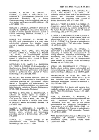 ISSN 2318-4752 – Volume 1, N1, 2013
4
RAMARÉ, F.; NICOLI, J.R.; DABARD, J.;
CORRING, T.; LADIRE, M.; GUEUGNEAU, A.M.;
RAIBAUD, P. Trypsin-dependent production of an
antibacterial substance by a human
Peptostreptococcus strain in gnotobiotic rats and in
vitro. Applied and Environmental Microbiology, v.59,
p.2876-2883, 1993.
RICHARD V, VAN DER AUWERA P, SNOECK R,
DANEAU D, MEUNIER F. Nosocomial bacteremia
caused by Bacillus species. European Journal of
Clinical Microbiology Infectious Diseases, v. 7, p.
783-785, 1988.
RISØEN, P.A.; RØNNING, P.; HEGNA, I.K.;
KOLSTØ, A.-B. characterization of a broad range
antimicrobial substance from Bacillus cereus.
Journal of Applied Microbiology, v.96, p.648-655,
2004.
RODRIGUES, A.C.P.; CARA, D.C.; FRETEZ,
S.H.G.G.; CUNHA, F.Q.; VIEIRA, E.C.; NICOLI,
J.R.; VIEIRA, L.Q. Saccharomyces boulardii
stimulates sIgA production and the phagocytic
system of gnotobiotic mice. Journal of Applied
Microbiology, v.89, p.404-414, 2000.
RODRIGUES, A.C.P.; NARDI, R.M.; BAMBIRRA,
E.A.; VIEIRA, E.C.; NICOLI, J.R. Protective effect of
Saccharomyces boulardii against experimental oral
infection with Salmonella typhimurium and Shigella
flexneri in gnotoxenic mice. Journal of Applied
Bacteriology, v.81, p.251-256, 1996.
RODRIGUES, Ana Cristina Persichini. Efeito de
Saccharomyces boulardii contra os enteropatógenos
Salmonella enteritidis var. Typhimurium, Shigella
flexneri e Escherichia coli enteroinvasora em
camundongos NMRI gnotobióticos e convencionais.
Belo Horizonte, Instituto de Ciências Biológicas da
UFMG, 1995. (Dissertação, Mestrado).
RONNER, U.; HUSMARK, U.; HENRIKSSON, A.
Adhesion of Bacillus spores in relation to
hydrophobicity. Journal of Applied Bacteriology,
v.69, p.550-556, 1990 in HONG, H.A.; DUC, L.;
CUTTING, S.M. The use of bacterial spore formers
as probiotics. FEMS Microbiology Reviews, v.4,
p.813-835, 2004.
SAARELA, M.; MOGENSEN, G.; FONDÉN, R.;
MÄTTÖ, J.; MATTILA-SANDHOLM, T. Probiotic
bacteria: safety, functional and technological
properties. Journal of Biotechnology. v.84, p.197-
215, 2000.
SAVAGE, D.C. Microbial ecology of the
gastrointestinal tract. Annual Review of
Microbiology, v.31, p.107-133, 1977.
SILVA, A.M.; BAMBIRRA, E.A.; OLIVEIRA, A.L.;
SOUZA, P.P.; GOMES, D.A.; NICOLI, J.R.
Protective effect of bifidus milk on the experimental
infection with Salmonella typhimurium in
conventional and gnotobiotic mice. Journal of
Applied Microbiology, v.86, p.331-336, 1999.
SILVA, S.H.; VIEIRA, E.C.; DIAS, R.S.; NICOLI, J.R.
Antagonism against Vibrio cholerae by diffusible
substances produced by bacterial components of
the human faecal microbiota. Journal of Medical
Microbiology, v.50, p.161-164, 2001.
SLEYTER, U.B.; MESSNER, P.; PUM, D.; SARA, M.
Crystalline bacterial cell surface layers. Molecular
Microbiology, v.10, p.911-916, 1993 in HONG, H.A.;
DUC, L.; CUTTING, S.M. The use of bacterial spore
formers as probiotics. FEMS Microbiology Reviews,
v.4, p.813-835, 2004.
TSUKAMOTO, Y.; KASAI, M.; KAKUDA, H.
Construction of a Bacillus subtilis (natto) with high
productivity of vitamin K2 (menaquinone-7) by
analog resistance. Bioscience, Biotechnology and
Biochemistry., v.65, p.2007-2015, 2001 in HONG,
H.A.; DUC, L.; CUTTING, S.M. The use of bacterial
spore formers as probiotics. FEMS Microbiology
Reviews, v.4, p.813-835, 2004.
URDACI MC, BRESSOLLIER P, PINCHUK I.
Bacillus clausii probiotic strains: antimicrobial and
immunomodulatory activities. Journal of Clinical
Gastroenterology, v. 38 (supp. 2), p. S86-S90, 2004.
VANDEKERKOVE M. Étude des effets de
l’administration du Bacillus souche IP 5832 sur la
flore intestinale des nourissons soumis aux
traitements antibiotiques. Annales de Pediatrie, v.
26, p. 503-506, 1979.
VANDENBERGH, P.A. Lactic acid bacteria, their
metabolic products and interference with microbial
growth. FEMS Microbiological Review, v.12, p.221-
238, 1993.
VESA, T.; POCHART, P.; MARTEAU, P.
Pharmacokinetics of Lactobacillus plantarum NCIMB
8826, Lactobacillus fermentum KLD and
Lactococcus lactis MG 1363 in the human
gastrointestinal tract. Alimentary Pharmacology &
Therapeutics, v.14, p.823-828, 2000 in HONG, H.A.;
DUC, L.; CUTTING, S.M. The use of bacterial spore
formers as probiotics. FEMS Microbiology Reviews,
v.4, p.813-835, 2004.
WHO. Scientific Working Group on Monitoring and
Management of Bacterial Resistance to
Antimicrobial Agents. Geneva: World Health
Organization, 1994.
22
 