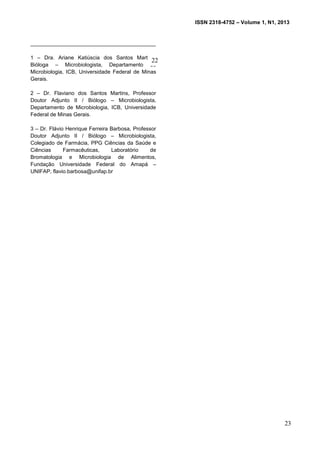 ISSN 2318-4752 – Volume 1, N1, 2013
5
__________________________________________
1 – Dra. Ariane Katiúscia dos Santos Martins,
Bióloga – Microbiologista, Departamento de
Microbiologia, ICB, Universidade Federal de Minas
Gerais.
2 – Dr. Flaviano dos Santos Martins, Professor
Doutor Adjunto II / Biólogo – Microbiologista,
Departamento de Microbiologia, ICB, Universidade
Federal de Minas Gerais.
3 – Dr. Flávio Henrique Ferreira Barbosa, Professor
Doutor Adjunto II / Biólogo – Microbiologista,
Colegiado de Farmácia, PPG Ciências da Saúde e
Ciências Farmacêuticas, Laboratório de
Bromatologia e Microbiologia de Alimentos,
Fundação Universidade Federal do Amapá –
UNIFAP, flavio.barbosa@unifap.br
23
22
 