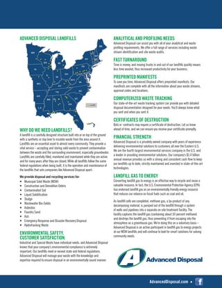 WHY DO WE NEED LANDFILLS?
A landfill is a carefully designed structure built into or on top of the ground
with a synthetic or clay liner to insulate waste from the area around it.
Landfills are an essential asset to almost every community. They provide a
vital service – accepting and storing solid waste to prevent contamination
between the waste and the surrounding environment, especially groundwater.
Landfills are carefully filled, monitored and maintained while they are active
and for many years after they are closed. While all landfills follow the same
federal regulations when being built, it is the operation and maintenance of
the landfills that sets companies like Advanced Disposal apart.
We provide disposal and recycling services for:
•	 Municipal Solid Waste (MSW)
•	 Construction and Demolition Debris
•	 Contaminated Soil
•	 Liquid Solidification
•	 Sludge
•	 Wastewater Bio-Solids
•	 Asbestos
•	 Foundry Sand
•	 Ash
•	 Emergency Response and Disaster Recovery Disposal
•	 Hydrofracking Waste
ENVIRONMENTAL SAFETY.
CUSTOMER SATISFACTION.
Industrial and Special Waste have individual needs, and Advanced Disposal
knows that your company’s environmental compliance is extremely
important. Our landfills meet or exceed state and federal regulations.
Advanced Disposal will manage your waste with the knowledge and
expertise required to ensure disposal in an environmentally sound manner.
ANALYTICAL AND PROFILING NEEDS
Advanced Disposal can assist you with all of your analytical and waste
profiling requirements. We offer a full range of services including waste
stream identification and site waste audits.
FAST TURNAROUND
Time is money, and moving trucks in and out of our landfills quickly means
less time wasted, thus increased productivity for your business.
PREPRINTED MANIFESTS
To save you time, Advanced Disposal offers preprinted manifests. Our
manifests are complete with all the information about your waste streams,
approval codes and locations.
COMPUTERIZED WASTE TRACKING
Our state-of-the-art waste tracking system can provide you with detailed
disposal documentation designed for your needs. You’ll always know what
you sent and when you sent it.
CERTIFICATES OF DESTRUCTION
Bids or  contracts may require a certificate of destruction. Let us know
ahead of time, and we can ensure you receive your certificate promptly.
FINANCIAL STRENGTH
Advanced Disposal is a privately owned company with years of experience
delivering environmental solutions to customers all over the Eastern U.S.
We are the fourth largest environmental services company in the U.S. and
a leader in providing environmental solutions. Our company’s $1.4 billion
annual revenue provides us with a strong and consistent cash flow to keep
our landfills up to date, strictly maintained and invested in state-of-the-art
technologies.
LANDFILL GAS TO ENERGY
Converting landfill gas to energy is an effective way to recycle and reuse a
valuable resource. In fact, the U.S. Environmental Protection Agency (EPA)
has endorsed landfill gas as an environmentally friendly energy resource
that reduces our reliance on fossil fuels such as coal and oil.
As landfill cells are completed, methane gas, a by-product of any
decomposing material, is pumped out of the landfill through a system
of wells and pipelines into a separate on-site treatment facility. The
facility captures the landfill gas (containing about 50 percent methane)
and destroys the landfill gas, thus preventing it from escaping into the
atmosphere as a greenhouse gas. We’re doing this on a voluntary basis –
Advanced Disposal is an active participant in landfill gas to energy projects
at our MSW landfills and will continue to look for smart solutions for solving
community needs.
AdvancedDisposal.com •
Landfill
ADVANCED DISPOSAL LANDFILLS
 