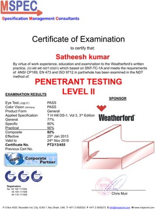 Certificate of Examination
to certify that:
Satheesh kumar
PENETRANT TESTING
LEVEL IIEXAMINATION RESULTS
Eye Test (J2@12”) PASS
Color Vision (Ishihara) PASS
Product Form General
Applied Specification T H Hill DS-1, Vol 3, 3rd Edition
General 77%
Specific 80%
Practical 90%
Composite 82%
Effective 25th Jan 2013
Valid to 24th Nov 2016
Certificate No. PT2/13/455
Previous Cert No.
Chris Muir
SPONSOR
Specification Management Consultants
Registration:
No. 44 100 111506
44 104 111506
44 116 111506
P O Box 4030, Mussafah Ind. City, ICAD 1, Abu Dhabi, UAE. T +971 2 5500252 F +971 2 5500272 E Info@mspecint.com W www.mspecint.com
By virtue of work experience, education and examination to the Weatherford’s written
practice, (02-ME-ME-NDT-00001) which based on SNT-TC-1A and meets the requirements
of ANSI CP189, EN 473 and ISO 9712 in part/whole has been examined in the NDT
method of:
 