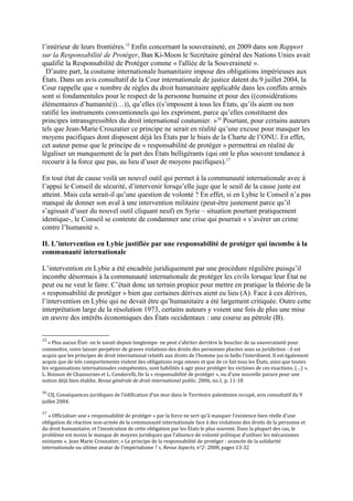 l’intérieur de leurs frontières.15
Enfin concernant la souveraineté, en 2009 dans son Rapport
sur la Responsabilité de Protéger, Ban Ki-Moon le Secrétaire général des Nations Unies avait
qualifié la Responsabilité de Protéger comme « l'alliée de la Souveraineté ».
D’autre part, la coutume internationale humanitaire impose des obligations impérieuses aux
États. Dans un avis consultatif de la Cour internationale de justice datent du 9 juillet 2004, la
Cour rappelle que « nombre de règles du droit humanitaire applicable dans les conflits armés
sont si fondamentales pour le respect de la personne humaine et pour des ((considérations
élémentaires d’humanité))…)), qu’elles ((s’imposent à tous les États, qu’ils aient ou non
ratifié les instruments conventionnels qui les expriment, parce qu’elles constituent des
principes intransgressibles du droit international coutumier. »16
Pourtant, pour certains auteurs
tels que Jean-Marie Crouzatier ce principe ne serait en réalité qu’une excuse pour masquer les
moyens pacifiques dont disposent déjà les États par le biais de la Charte de l’ONU. En effet,
cet auteur pense que le principe de « responsabilité de protéger » permettrai en réalité de
légaliser un manquement de la part des États belligérants (qui ont le plus souvent tendance à
recourir à la force que pas, au lieu d’user de moyens pacifiques).17
En tout état de cause voilà un nouvel outil qui permet à la communauté internationale avec à
l’appui le Conseil de sécurité, d’intervenir lorsqu’elle juge que le seuil de la cause juste est
atteint. Mais cela serait-il qu’une question de volonté ? En effet, si en Lybie le Conseil n’a pas
manqué de donner son aval à une intervention militaire (peut-être justement parce qu’il
s’agissait d’user du nouvel outil cliquant neuf) en Syrie – situation pourtant pratiquement
identique-, le Conseil se contente de condamner une crise qui pourrait « s’avérer un crime
contre l’humanité ».
II. L’intervention en Lybie justifiée par une responsabilité de protéger qui incombe à la
communauté internationale
L’intervention en Lybie a été encadrée juridiquement par une procédure régulière puisqu’il
incombe désormais à la communauté internationale de protéger les civils lorsque leur État ne
peut ou ne veut le faire. C’était donc un terrain propice pour mettre en pratique la théorie de la
« responsabilité de protéger » bien que certaines dérives aient eu lieu (A). Face à ces dérives,
l’intervention en Lybie qui ne devait être qu’humanitaire a été largement critiquée. Outre cette
interprétation large de la résolution 1973, certains auteurs y voient une fois de plus une mise
en œuvre des intérêts économiques des États occidentaux : une course au pétrole (B).
15
« Plus aucun État- on le savait depuis longtemps- ne peut s’abriter derrière le bouclier de sa souveraineté pour
commettre, voire laisser perpétrer de graves violations des droits des personnes placées sous sa juridiction : il est
acquis que les principes de droit international relatifs aux droits de l’homme jus in bello l’interdisent. Il est également
acquis que de tels comportements violent des obligations erga omnes et que de ce fait tous les États, ainsi que toutes
les organisations internationales compétentes, sont habilités à agir pour protéger les victimes de ces exactions. (…) ».
L. Boisson de Chazournes et L. Condorelli, De la « responsabilité de protéger », ou d’une nouvelle parure pour une
notion déjà bien établie, Revue générale de droit international public, 2006, no.1, p. 11-18
16
CIJ, Conséquences juridiques de l’édification d’un mur dans le Territoire palestinien occupé, avis consultatif du 9
juillet 2004.
17
« Officialiser une « responsabilité de protéger » par la force ne sert qu’à masquer l’existence bien réelle d’une
obligation de réaction non-armée de la communauté internationale face à des violations des droits de la personne et
du droit humanitaire, et l’inexécution de cette obligation par les États le plus souvent. Dans la plupart des cas, le
problème est moins le manque de moyens juridiques que l’absence de volonté politique d’utiliser les mécanismes
existants ». Jean Marie Crouzatier, « Le principe de la responsabilité de protéger : avancée de la solidarité
internationale ou ultime avatar de l’impérialisme ? », Revue Aspects, n°2- 2008, pages 13-32
 
