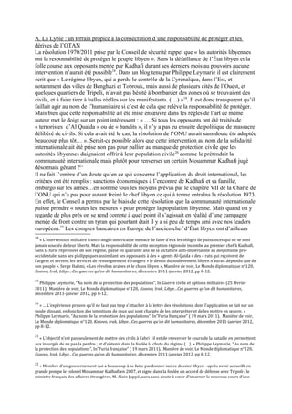 A. La Lybie : un terrain propice à la consécration d’une responsabilité de protéger et les
dérives de l’OTAN
La résolution 1970/2011 prise par le Conseil de sécurité rappel que « les autorités libyennes
ont la responsabilité de protéger le peuple libyen ». Sans la défaillance de l’État libyen et la
folle course aux opposants menée par Kadhafi durant ses derniers mois au pouvoirs aucune
intervention n’aurait été possible18
. Dans un blog tenu par Philippe Leymarie il est clairement
écrit que « Le régime libyen, qui a perdu le contrôle de la Cyrénaïque, dans l’Est, et
notamment des villes de Benghazi et Tobrouk, mais aussi de plusieurs cités de l’Ouest, et
quelques quartiers de Tripoli, n’avait pas hésité à bombarder des zones où se trouvaient des
civils, et à faire tirer à balles réelles sur les manifestants. (…) »19
. Il est donc transparent qu’il
faillait agir au nom de l’humanitaire si c’est de cela que relève la responsabilité de protéger.
Mais bien que cette responsabilité ait été mise en œuvre dans les règles de l’art ce même
auteur met le doigt sur un point intéressent : « … Si tous les opposants ont été traités de
« terroristes d’Al Quaida » ou de « bandits », il n’y a pas eu ensuite de politique de massacre
délibéré de civils. Si cela avait été le cas, la résolution de l’ONU aurait sans doute été adoptée
beaucoup plus tôt… ». Serait-ce possible alors que cette intervention au nom de la solidarité
internationale ait été prise non pas pour pallier au manque de protection civile que les
autorités libyennes daignaient offrir à leur population civile20
comme le prétendait la
communauté internationale mais plutôt pour renverser un certain Mouammar Kadhafi jugé
désormais gênant ?21
Il ne fait l’ombre d’un doute qu’en ce qui concerne l’application du droit international, les
critères ont été remplis : sanctions économiques à l’encontre de Kadhafi et sa famille,
embargo sur les armes…en somme tous les moyens prévus par le chapitre VII de la Charte de
l’ONU qui n’a pas pour autant freiné le chef libyen ce qui à terme entraîna la résolution 1973.
En effet, le Conseil a permis par le biais de cette résolution que la communauté internationale
puisse prendre « toutes les mesures » pour protéger la population libyenne. Mais quand on y
regarde de plus près on se rend compte à quel point il s’agissait en réalité d’une campagne
menée de front contre un tyran qui pourtant était il y a si peu de temps ami avec nos leaders
européens.22
Les comptes bancaires en Europe de l’ancien chef d’État libyen ont d’ailleurs
18
« L’intervention militaire franco-anglo-américaine menace de faire d’eux les obligés de puissances qui ne se sont
jamais souciés de leur liberté. Mais la responsabilité de cette exception régionale incombe au premier chef à Kadhafi.
Sans la furie répressive de son régime, passé en quarante ans de la dictature anti-impérialiste au despotisme pro-
occidentale, sans ses philippiques assimilant ses opposants à des « agents Al-Qaida » des « rats qui reçoivent de
l’argent et servent les services de renseignement étrangers » le destin du soulèvement libyen n’aurait dépendu que de
son peuple ». Serge Halimi, « Les révoltes arabes et le chaos libyen », Manière de voir, Le Monde diplomatique n°120,
Kosovo, Irak, Libye…Ces guerres qu’on dit humanitaires, décembre 2011-janvier 2012, pp 8-12.
19
Philippe Leymarie, “Au nom de la protection des populations”, In Guerre civile et options militaires (25 février
2011). Manière de voir, Le Monde diplomatique n°120, Kosovo, Irak, Libye…Ces guerres qu’on dit humanitaires,
décembre 2011-janvier 2012, pp 8-12.
20
« … L’expérience prouve qu’il ne faut pas trop s’attacher à la lettre des résolutions, dont l’application se fait sur un
mode glissant, en fonction des intentions de ceux qui sont chargés de les interpréter et de les mettre en œuvre. »
Philippe Leymarie, “Au nom de la protection des populations”, In”Furia française” ( 19 mars 2011). Manière de voir,
Le Monde diplomatique n°120, Kosovo, Irak, Libye…Ces guerres qu’on dit humanitaires, décembre 2011-janvier 2012,
pp 8-12.
21
« L’objectif n’est pas seulement de mettre des civils à l’abri : il est de renverser le cours de la bataille en permettent
aux insurgés de ne pas la perdre ; et d’obtenir dans la foulée la chute du régime (…). » Philippe Leymarie, “Au nom de
la protection des populations”, In”Furia française” ( 19 mars 2011). Manière de voir, Le Monde diplomatique n°120,
Kosovo, Irak, Libye…Ces guerres qu’on dit humanitaires, décembre 2011-janvier 2012, pp 8-12.
22
« Membre d’un gouvernement qui a beaucoup à se faire pardonner sur ce dossier libyen –après avoir accueilli en
grande pompe le colonel Mouammar Kadhafi en 2007, et signé dans la foulée un accord de défense avec Tripoli-, le
ministre français des affaires étrangères, M. Alain Juppé, aura sans doute à cœur d’incarner le nouveau cours d’une
 