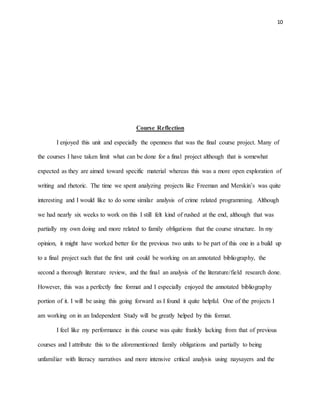10
Course Reflection
I enjoyed this unit and especially the openness that was the final course project. Many of
the courses I have taken limit what can be done for a final project although that is somewhat
expected as they are aimed toward specific material whereas this was a more open exploration of
writing and rhetoric. The time we spent analyzing projects like Freeman and Merskin’s was quite
interesting and I would like to do some similar analysis of crime related programming. Although
we had nearly six weeks to work on this I still felt kind of rushed at the end, although that was
partially my own doing and more related to family obligations that the course structure. In my
opinion, it might have worked better for the previous two units to be part of this one in a build up
to a final project such that the first unit could be working on an annotated bibliography, the
second a thorough literature review, and the final an analysis of the literature/field research done.
However, this was a perfectly fine format and I especially enjoyed the annotated bibliography
portion of it. I will be using this going forward as I found it quite helpful. One of the projects I
am working on in an Independent Study will be greatly helped by this format.
I feel like my performance in this course was quite frankly lacking from that of previous
courses and I attribute this to the aforementioned family obligations and partially to being
unfamiliar with literacy narratives and more intensive critical analysis using naysayers and the
 